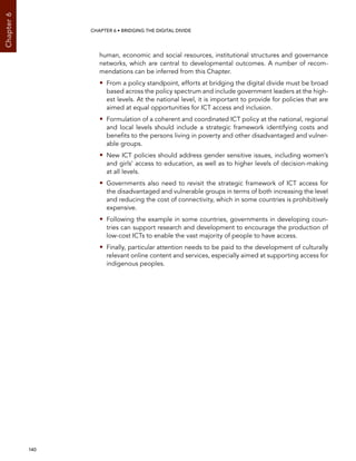  140 
Chapter6
CHAPTER 6 • Bridging the digital divide
human, economic and social resources, institutional structures and governance
networks, which are central to developmental outcomes. A number of recom-
mendations can be inferred from this Chapter.
•• From a policy standpoint, efforts at bridging the digital divide must be broad
based across the policy spectrum and include government leaders at the high-
est levels. At the national level, it is important to provide for policies that are
aimed at equal opportunities for ICT access and inclusion.
•• Formulation of a coherent and coordinated ICT policy at the national, regional
and local levels should include a strategic framework identifying costs and
benefits to the persons living in poverty and other disadvantaged and vulner-
able groups.
•• New ICT policies should address gender sensitive issues, including women’s
and girls’ access to education, as well as to higher levels of decision-making
at all levels.
•• Governments also need to revisit the strategic framework of ICT access for
the disadvantaged and vulnerable groups in terms of both increasing the level
and reducing the cost of connectivity, which in some countries is prohibitively
expensive.
•• Following the example in some countries, governments in developing coun-
tries can support research and development to encourage the production of
low-cost ICTs to enable the vast majority of people to have access.
•• Finally, particular attention needs to be paid to the development of culturally
relevant online content and services, especially aimed at supporting access for
indigenous peoples.
 