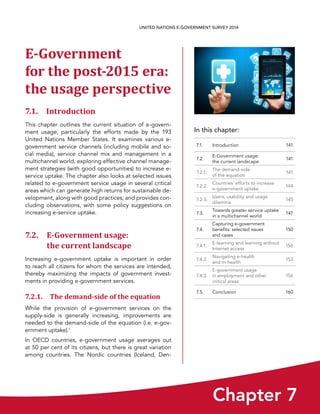 In this chapter:
Chapter 7
UNITED NATIONS E-GOVERNMENT SURVEY 2014
7.1. Introduction 141
7.2.
E-Government usage:
the current landscape
141
7.2.1.
The demand-side
of the equation
141
7.2.2.
Countries’ efforts to increase
e-government uptake
144
7.2.3.
Users, usability and usage
dilemma
145
7.3.
Towards greater service uptake
in a multichannel world
147
7.4.
Capturing e-government
benefits: selected issues
and cases
150
7.4.1.
E-learning and learning without
Internet access
150
7.4.2.
Navigating e-health
and m-health
153
7.4.3.
E-government usage
in employment and other
critical areas
156
7.5. Conclusion 160
E-Government
for the post-2015 era:
the usage perspective
7.1. Introduction
This chapter outlines the current situation of e-govern-
ment usage, particularly the efforts made by the 193
United Nations Member States. It examines various e-
government service channels (including mobile and so-
cial media), service channel mix and management in a
multichannel world, exploring effective channel manage-
ment strategies (with good opportunities) to increase e-
service uptake. The chapter also looks at selected issues
related to e-government service usage in several critical
areas which can generate high returns for sustainable de-
velopment, along with good practices; and provides con-
cluding observations, with some policy suggestions on
increasing e-service uptake.
7.2. E-Government usage: 
the current landscape
Increasing e-government uptake is important in order
to reach all citizens for whom the services are intended,
thereby maximizing the impacts of government invest-
ments in providing e-government services.
7.2.1. The demand-side of the equation
While the provision of e-government services on the
supply-side is generally increasing, improvements are
needed to the demand-side of the equation (i.e. e-gov-
ernment uptake).1
In OECD countries, e-government usage averages out
at 50 per cent of its citizens, but there is great variation
among countries. The Nordic countries (Iceland, Den-
 