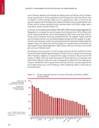  142 
Chapter7
CHAPTER 7 • E-Government for the post-2015 era: the usage perspective
mark, Norway, Sweden and Finland) are leading with over 80 per cent of citizens
using e-government. At the opposite end of the spectrum, less than 20 per cent
of citizens in Chile and Italy make use of e-government. Also, in terms of ad-
vanced e-government development, Iceland and Denmark are leading (with over
70 per cent of citizens sending forms), whereas Italy’s and Chile’s usage rate is
only about 10 per cent (see Figure 7.1).
In Europe, the E-Government Action Plan 2011–2015 and the Digital Agenda for
Europe aim to increase the use of e-government services from 44 to 50 per cent
of EU citizens (and 85 per cent of businesses) by 2015; with more than half (i.e.
25 per cent of citizens) returning completed forms. EU citizens’ regular Internet
use (including Internet use by disadvantaged groups) and the supply of e-gov-
ernment services have made much progress towards meeting the Digital Agenda
targets. Figure 7.2 shows how the EU scored on e-government and Internet us-
age targets of the Digital Agenda in 2012 (70 per cent out of 75 per cent and 44
per cent out of 50 per cent).2
According to some sources, if current trends continue, the EU could be on track
for the European Digital Agenda target of 50 per cent of e-government users by
2015. However, despite an e-government usage increase to 46 per cent of EU
citizens in 2013, there are issues that warrant close attention, for example over
half of them (28 per cent) are at risk of dropping out after their first experience.
Citizens’ satisfaction with e-government services and their use also lags behind
the private sector (e.g. online banking, online shopping), which is also seen to
be problematic.3
Figure 7.1. Citizens using the Internet to interact with public authorities in OECD
countries (2012)
100%
0%
20%
40%
60%
80%
Iceland
D
enm
ark
Finland
N
etherlands
Sw
itzerlandFrance
Luxem
burgEstoniaAustria
N
ew
Zealand
G
erm
anyO
ECDBelgiumIreland
SloveniaCanadaSpain
United
KingdomH
ungary
Slovak
Republic
Portugal
AustraliaG
reecePoland
Czech
RepublicIsraelItalyChileJapan
Internet Use:
Interaction with public
authorities (last 12 months)
Internet Use:
Sending ﬁlled forms
(last 12 months)
N
orw
ay
Sw
eden
Source:	 OECD (2013), Govern-
ment at a Glance 2013, Prelimi-
nary Version
 