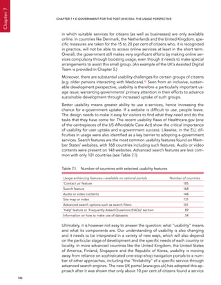  146 
Chapter7
CHAPTER 7 • E-Government for the post-2015 era: the usage perspective
in which suitable services for citizens (as well as businesses) are only available
online. In countries like Denmark, the Netherlands and the United Kingdom, spe-
cific measures are taken for the 15 to 20 per cent of citizens who, it is recognized
in practice, will not be able to access online services at least in the short term.
Overall, the government still makes very significant efforts by making online ser-
vices compulsory through boosting usage, even though it needs to make special
arrangements to assist this small group. (An example of the UK’s Assisted Digital
Team is provided in Chapter 5.)
Moreover, there are substantial usability challenges for certain groups of citizens
(e.g. older persons interacting with Medicare).10 Seen from an inclusive, sustain-
able development perspective, usability is therefore a particularly important us-
age issue; warranting governments’ primary attention in their efforts to advance
sustainable development through increased uptake of such groups.
Better usability means greater ability to use e-services, hence increasing the
chance for e-government uptake. If a website is difficult to use, people leave.
The design needs to make it easy for visitors to find what they need and do the
tasks that they have come for. The recent usability flaws of Healthcare.gov (one
of the centrepieces of the US Affordable Care Act) show the critical importance
of usability for user uptake and e-government success. Likewise, in the EU, dif-
ficulties in usage were also identified as a key barrier to adopting e-government
services. Search features are the most common usability features found on Mem-
ber States’ websites, with 168 countries including such features. Audio or video
contents were present on 148 websites. Advanced search features are less com-
mon with only 101 countries (see Table 7.1).
Table 7.1.  Number of countries with selected usability features
Usage-enhancing features—available on national portals Number of countries
‘Contact us’ feature 185
Search feature 168
Audio or video contents 148
Site map or index 131
Advanced search options such as search filters 101
‘Help’ feature or ‘Frequently Asked Questions (FAQs)’ section 89
Information on how to make use of datasets 34
Ultimately, it is however not easy to answer the question: what “usability” means
and what its components are. Our understanding of usability is also changing
and it needs to be interpreted in a variety of new ways, which will also depend
on the particular stage of development and the specific needs of each country or
locality. In more advanced countries like the United Kingdom, the United States
of America, Finland, Singapore and the Republic of Korea, usability is moving
away from reliance on sophisticated one-stop-shop navigation portals to a num-
ber of other approaches, including the “findability” of a specific service through
advanced search engines. The new UK portal (www.gov.uk) has adopted this ap-
proach after it was shown that only about 10 per cent of citizens found a service
 
