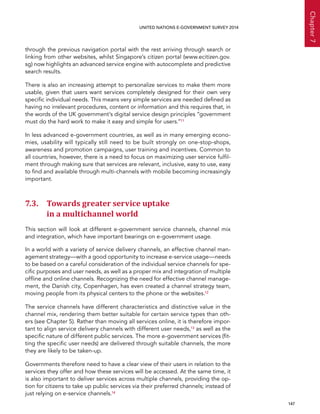   147 
Chapter7
UNITED NATIONS E-GOVERNMENT SURVEY 2014
through the previous navigation portal with the rest arriving through search or
linking from other websites, whilst Singapore’s citizen portal (www.ecitizen.gov.
sg) now highlights an advanced service engine with autocomplete and predictive
search results.
There is also an increasing attempt to personalize services to make them more
usable, given that users want services completely designed for their own very
specific individual needs. This means very simple services are needed defined as
having no irrelevant procedures, content or information and this requires that, in
the words of the UK government’s digital service design principles “government
must do the hard work to make it easy and simple for users.”11
In less advanced e-government countries, as well as in many emerging econo-
mies, usability will typically still need to be built strongly on one-stop-shops,
awareness and promotion campaigns, user training and incentives. Common to
all countries, however, there is a need to focus on maximizing user service fulfil-
ment through making sure that services are relevant, inclusive, easy to use, easy
to find and available through multi-channels with mobile becoming increasingly
important.
7.3. Towards greater service uptake
in a multichannel world
This section will look at different e-government service channels, channel mix
and integration, which have important bearings on e-government usage.
In a world with a variety of service delivery channels, an effective channel man-
agement strategy—with a good opportunity to increase e-service usage—needs
to be based on a careful consideration of the individual service channels for spe-
cific purposes and user needs, as well as a proper mix and integration of multiple
offline and online channels. Recognizing the need for effective channel manage-
ment, the Danish city, Copenhagen, has even created a channel strategy team,
moving people from its physical centers to the phone or the websites.12
The service channels have different characteristics and distinctive value in the
channel mix, rendering them better suitable for certain service types than oth-
ers (see Chapter 5). Rather than moving all services online, it is therefore impor-
tant to align service delivery channels with different user needs,13 as well as the
specific nature of different public services. The more e-government services (fit-
ting the specific user needs) are delivered through suitable channels, the more
they are likely to be taken-up.
Governments therefore need to have a clear view of their users in relation to the
services they offer and how these services will be accessed. At the same time, it
is also important to deliver services across multiple channels, providing the op-
tion for citizens to take up public services via their preferred channels; instead of
just relying on e-service channels.14
 