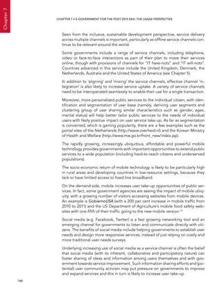  148 
Chapter7
CHAPTER 7 • E-Government for the post-2015 era: the usage perspective
Seen from the inclusive, sustainable development perspective, service delivery
across multiple channels is important, particularly as offline service channels con-
tinue to be relevant around the world.
Some governments include a range of service channels, including telephone,
video or face-to-face interactions as part of their plan to move their services
online, though with provisions of channels for “IT have-nots” and “IT will-nots”.
Countries advanced in this service include the United Kingdom, Denmark, the
Netherlands, Australia and the United States of America (see Chapter 5).
In addition to ‘aligning’ and ‘mixing’ the service channels, effective channel ‘in-
tegration’ is also likely to increase service uptake. A variety of service channels
need to be interoperated seamlessly to enable their use for a single transaction.
Moreover, more personalized public services to the individual citizen, with iden-
tification and segmentation of user base (namely, deriving user segments and
clustering group of user sharing similar characteristics such as gender, ages,
marital status) will help better tailor public services to the needs of individual
users with likely positive impact on user service take-up. As far as segmentation
is concerned, which is gaining popularity, there are a few examples such as the
portal sites of the Netherlands (http://www.overheid.nl) and the Korean Ministry
of Health and Welfare (http://www.mw.go.kr/front_new/index.jsp).
The rapidly growing, increasingly ubiquitous, affordable and powerful mobile
technology provides governments with important opportunities to extend public
services to a wide population (including hard-to-reach citizens and underserved
populations).
The socio-economic return of mobile technology is likely to be particularly high
in rural areas and developing countries in low-resource settings, because they
lack or have limited access to fixed line broadband.
On the demand side, mobile increases user take-up opportunities of public ser-
vices. In fact, some government agencies are seeing the impact of mobile ubiq-
uity, with a growing number of visitors accessing websites from mobile devices.
An example is GobiernoUSA (with a 200 per cent increase in mobile traffic from
2010 to 2011) and the US Department of Agriculture’s mobile food safety web-
sites with one-fifth of their traffic going to the new mobile version.15
Social media (e.g. Facebook, Twitter) is a fast growing networking tool and an
emerging channel for governments to listen and communicate directly with citi-
zens. The benefits of social media include helping governments to establish user
needs and design more responsive services, instead of just relying on costly and
more traditional user needs surveys.
Underlying increasing use of social media as a service channel is often the belief
that social media (with its inherent, collaborative and participatory nature) can
foster sharing of ideas and information among users themselves and with gov-
ernment towards service improvement. Such information sharing efforts and (po-
tential) user community activism may put pressure on governments to improve
and expand services and this in turn is likely to increase user take-up.
 