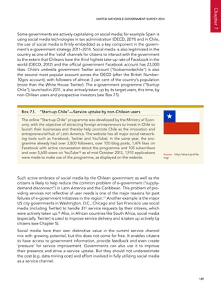   149 
Chapter7
UNITED NATIONS E-GOVERNMENT SURVEY 2014
Some governments are actively capitalizing on social media; for example Spain is
using social media technologies in tax administration (OECD, 2011) and in Chile,
the use of social media is firmly embedded as a key component in the govern-
ment’s e-government strategy 2011–2014. Social media is also legitimized in the
country as one of the ‘valid’ channels for citizens to interact with the government
to the extent that Chileans have the third highest take-up rate of Facebook in the
world (OECD, 2012) and the official government Facebook account has 23,000
likes. Chile’s umbrella government Twitter account (“Gobiernodechile”) is also
the second most popular account across the OECD (after the British Number-
10gov account), with followers of almost 3 per cent of the country’s population
(more than the White House Twitter). The e-government programme (“Startup
Chile”), launched in 2011, is also actively taken up by its target users, this time, by
non-Chilean users and prospective investors (see Box 7.1).
Such active embrace of social media by the Chilean government as well as the
citizens is likely to help reduce the common problem of e-government (“supply-
demand disconnect”) in Latin America and the Caribbean. This problem of pro-
viding services not reflective of user needs is one of the major reasons for past
failures of e-government initiatives in the region.17 Another example is the major
US city governments in Washington, D.C., Chicago and San Francisco use social
media (including Twitter) to handle 311 service requests by their citizens, which
were actively taken up.18 Also, in African countries like South Africa, social media
(especially, Twitter) is used to improve service delivery and is taken up actively by
citizens (see Chapter 5).
Social media have their own distinctive value in the current service channel
mix with growing potential, but this does not come for free. It enables citizens
to have access to government information, provide feedback and even create
‘pressure’ for service improvement. Governments can also use it to improve
their presence and drive e-service uptake. But they should not underestimate
the cost (e.g. data mining cost) and effort involved in fully utilizing social media
as a service channel.
Box 7.1.  “Start-up Chile”—Service uptake by non-Chilean users
The online “Start-up Chile” programme was developed by the Ministry of Econ-
omy, with the objective of attracting foreign entrepreneurs to invest in Chile to
launch their businesses and thereby help promote Chile as the innovation and
entrepreneurial hub of Latin America. The website has all major social network-
ing tools such as Facebook, Twitter and YouTube). In the same year, the pro-
gramme already had over 3,800 followers, over 100 blog posts, 1,474 likes on
Facebook with active conversation about the programme and 105 subscribers
and over 5,600 views on YouTube16 as of mid-October 2013, 1,910 applications
were made to make use of the programme, as displayed on the website.
Source:	http://startupchile.
org/
 