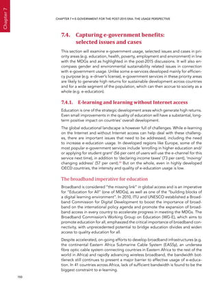  150 
Chapter7
CHAPTER 7 • E-Government for the post-2015 era: the usage perspective
7.4. Capturing e-government benefits:
selected issues and cases
This section will examine e-government usage, selected issues and cases in pri-
ority areas (e.g. education, health, poverty, employment and environment) in line
with the MDGs and as highlighted in the post-2015 discussions. It will also en-
compass gender and environmental sustainability related issues in connection
with e-government usage. Unlike some e-services developed mainly for efficien-
cy purpose (e.g. e-driver’s license), e-government services in these priority areas
are likely to generate high returns for sustainable development across countries
and for a wide segment of the population, which can then accrue to society as a
whole (e.g. e-education).
7.4.1. E-learning and learning without Internet access
Education is one of the strategic development areas which generate high returns.
Even small improvements in the quality of education will have a substantial, long-
term positive impact on countries’ overall development.
The global educational landscape is however full of challenges. While e-learning
on the Internet and without Internet access can help deal with these challeng-
es, there are important issues that need to be addressed, including the need
to increase e-education usage. In developed regions like Europe, some of the
most popular e-government services include ‘enrolling in higher education and/
or applying for student grant’ (56 per cent of users will use the e-channel for this
service next time), in addition to ‘declaring income taxes’ (73 per cent), ‘moving/
changing address’ (57 per cent).19 But on the whole, even in highly developed
OECD countries, the intensity and quality of e-education usage is low.
The broadband imperative for education
Broadband is considered “the missing link” in global access and is an imperative
for “Education for All” (one of MDGs), as well as one of the “building blocks of
a digital learning environment”. In 2010, ITU and UNESCO established a Broad-
band Commission for Digital Development to boost the importance of broad-
band on the international policy agenda and promote the expansion of broad-
band access in every country to accelerate progress in meeting the MDGs. The
Broadband Commission’s Working Group on Education (WG-E), which aims to
promote education for all, emphasized the critical importance of broadband con-
nectivity, with unprecedented potential to bridge education divides and widen
access to quality education for all.
Despite accelerated, on-going efforts to develop broadband infrastructures (e.g.
the continental Eastern Africa Submarine Cable System (EASSy), an undersea
fibre optic cable system connecting countries in Eastern Africa to the rest of the
world in Africa) and rapidly advancing wireless broadband, the bandwidth bot-
tleneck still continues to present a major barrier to effective usage of e-educa-
tion. In 41 countries across Africa, lack of sufficient bandwidth is found to be the
biggest constraint to e-learning.
 