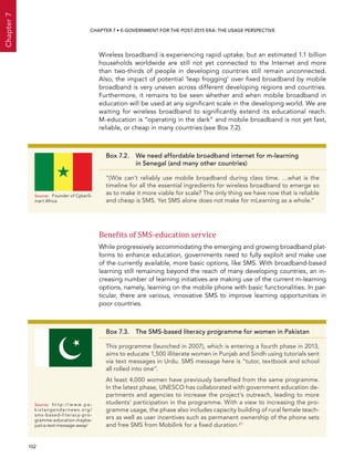  152 
Chapter7
CHAPTER 7 • E-Government for the post-2015 era: the usage perspective
Wireless broadband is experiencing rapid uptake, but an estimated 1.1 billion
households worldwide are still not yet connected to the Internet and more
than two-thirds of people in developing countries still remain unconnected.
Also, the impact of potential ‘leap frogging’ over fixed broadband by mobile
broadband is very uneven across different developing regions and countries.
Furthermore, it remains to be seen whether and when mobile broadband in
education will be used at any significant scale in the developing world. We are
waiting for wireless broadband to significantly extend its educational reach.
M-education is “operating in the dark” and mobile broadband is not yet fast,
reliable, or cheap in many countries (see Box 7.2).
Benefits of SMS-education service
While progressively accommodating the emerging and growing broadband plat-
forms to enhance education, governments need to fully exploit and make use
of the currently available, more basic options, like SMS. With broadband-based
learning still remaining beyond the reach of many developing countries, an in-
creasing number of learning initiatives are making use of the current m-learning
options, namely, learning on the mobile phone with basic functionalities. In par-
ticular, there are various, innovative SMS to improve learning opportunities in
poor countries.
Box 7.3.  The SMS-based literacy programme for women in Pakistan
This programme (launched in 2007), which is entering a fourth phase in 2013,
aims to educate 1,500 illiterate women in Punjab and Sindh using tutorials sent
via text messages in Urdu. SMS message here is “tutor, textbook and school
all rolled into one”.
At least 4,000 women have previously benefited from the same programme.
In the latest phase, UNESCO has collaborated with government education de-
partments and agencies to increase the project’s outreach, leading to more
students’ participation in the programme. With a view to increasing the pro-
gramme usage, the phase also includes capacity building of rural female teach-
ers as well as user incentives such as permanent ownership of the phone sets
and free SMS from Mobilink for a fixed duration.21
Source:	 h t t p : // w w w. p a -
kis t angender news.org/
sms-based-literacy-pro-
gramme-education-maybe-
just-a-text-message-away/
Box 7.2. We need affordable broadband internet for m-learning
in Senegal (and many other countries)
“(W)e can’t reliably use mobile broadband during class time. …what is the
timeline for all the essential ingredients for wireless broadband to emerge so
as to make it more viable for scale? The only thing we have now that is reliable
and cheap is SMS. Yet SMS alone does not make for mLearning as a whole.”
Source:	 Founder of CyberS-
mart Africa
 