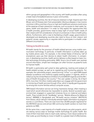  154 
Chapter7
CHAPTER 7 • E-Government for the post-2015 era: the usage perspective
ethnic groups and geographies in the country, with health providers often using
a lower level of broadband service in poor communities.
In developing countries, the risk of resource diversion is high. Experts warn that
80 per cent of illnesses stem from preventable infectious diseases in low income
countries in Africa and that a focus on high-tech healthcare solutions could come
at the expense of basic prevention measures, such as access to clean water, hy-
giene, health and education.24 In order to fully exploit the opportunities that
e-health provides, governments need to keep sight of actual health needs of
their citizens with full consideration of local circumstances in their e-health policy
efforts. Furthermore, with a view to facilitating e-health usage, governments in
developed and developing countries also need to focus on their citizens’ and
patients’ access, opportunity or requisite skills to participate in e-health under
different circumstances.
Taking m-health to scale
M-health stands for the provision of health-related services using mobile com-
munication technology. In particular, m-health information is actively taken up
by mobile phone users. For example, in the United States of America, half of
smartphone users use their devices to obtain health information. In compari-
son, in developing countries, health service delivery is often based on basic mo-
bile technology (including particularly, SMS). Since a lot of health care revolves
around information, simple text messages can often function as powerful tools
to improve health.
M-health is particularly well suited to data gathering, tracking and analysis of
health-related surveys, as well as to registering and monitoring patients. For
example, the nationwide project, award-winning “mTrac” is a rapid SMS-based
disease surveillance and medicine supply tracking system in Uganda, which is
rolled out by the United Nations Children’s Fund (UNICEF) Uganda and the Min-
istry of Health throughout the country.25 The user uptake is strong. As of April
2013, more than 10 million mobile subscribers can engage with the government
in monitoring of health services through mTrac, which is rapidly gaining popular-
ity among low income families without computer access.
SMS-based information service can bring impressive change, often meeting a
need which would otherwise be impossible to satisfy. Several successful gov-
ernment-led, engaged or supported initiatives focus on maternal and baby’s
health. They include the US “text4baby” service, “Mobile Alliance for Maternal
Action” (MAMA) in Bangladesh and “M-health service initiative” (MOTECH)
from Ghana, which delivers individually tailored health information to pregnant
women in rural Ghana. There are now more than 25,000 people registered for
the MOTECH service and almost 300 community health workers to track their
patients via SMS.
At the same time, a vast majority of m-health projects are pilot projects, which
are testing various ways to leverage mobile technology for public health. But
most of them have been slow to reach scale, lacking a more robust evidence for
their scale-up and thereby to move m-health to a greater level of effectiveness.
 