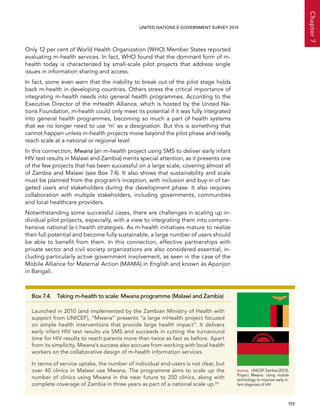   155 
Chapter7
UNITED NATIONS E-GOVERNMENT SURVEY 2014
Only 12 per cent of World Health Organization (WHO) Member States reported
evaluating m-health services. In fact, WHO found that the dominant form of m-
health today is characterized by small-scale pilot projects that address single
issues in information sharing and access.
In fact, some even warn that the inability to break out of the pilot stage holds
back m-health in developing countries. Others stress the critical importance of
integrating m-health needs into general health programmes. According to the
Executive Director of the mHealth Alliance, which is hosted by the United Na-
tions Foundation, m-health could only meet its potential if it was fully integrated
into general health programmes, becoming so much a part of health systems
that we no longer need to use ‘m’ as a designation. But this is something that
cannot happen unless m-health projects move beyond the pilot phase and really
reach scale at a national or regional level.
In this connection, Mwana (an m-health project using SMS to deliver early infant
HIV test results in Malawi and Zambia) merits special attention, as it presents one
of the few projects that has been successful on a large scale, covering almost all
of Zambia and Malawi (see Box 7.4). It also shows that sustainability and scale
must be planned from the program’s inception, with inclusion and buy-in of tar-
geted users and stakeholders during the development phase. It also requires
collaboration with multiple stakeholders, including governments, communities
and local healthcare providers.
Notwithstanding some successful cases, there are challenges in scaling up in-
dividual pilot projects, especially, with a view to integrating them into compre-
hensive national (e-) health strategies. As m-health initiatives mature to realize
their full potential and become fully sustainable, a large number of users should
be able to benefit from them. In this connection, effective partnerships with
private sector and civil society organizations are also considered essential, in-
cluding particularly active government involvement, as seen in the case of the
Mobile Alliance for Maternal Action (MAMA) in English and known ás Aponjon
in Bangali.
Box 7.4.  Taking m-health to scale: Mwana programme (Malawi and Zambia)
Launched in 2010 (and implemented by the Zambian Ministry of Health with
support from UNICEF), “Mwana” presents “a large mHealth project focused
on simple health interventions that provide large health impact”. It delivers
early infant HIV test results via SMS and succeeds in cutting the turnaround
time for HIV results to reach parents more than twice as fast as before. Apart
from its simplicity, Mwana’s success also accrues from working with local health
workers on the collaborative design of m-health information services.
In terms of service uptake, the number of individual end-users is not clear, but
over 40 clinics in Malawi use Mwana. The programme aims to scale up the
number of clinics using Mwana in the near future to 250 clinics, along with
complete coverage of Zambia in three years as part of a national scale up.26
Source:	 UNICEF Zambia (2012),
Project Mwana: Using mobile
technology to improve early in-
fant diagnosis of HIV
 