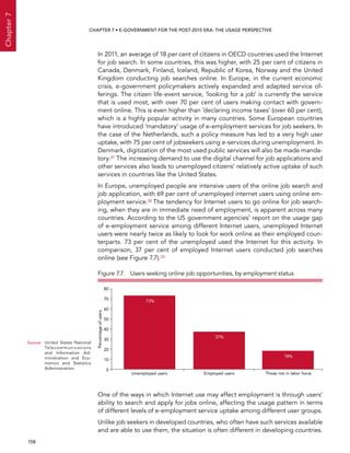  158 
Chapter7
CHAPTER 7 • E-Government for the post-2015 era: the usage perspective
In 2011, an average of 18 per cent of citizens in OECD countries used the Internet
for job search. In some countries, this was higher, with 25 per cent of citizens in
Canada, Denmark, Finland, Iceland, Republic of Korea, Norway and the United
Kingdom conducting job searches online. In Europe, in the current economic
crisis, e-government policymakers actively expanded and adapted service of-
ferings. The citizen life-event service, ‘looking for a job’ is currently the service
that is used most, with over 70 per cent of users making contact with govern-
ment online. This is even higher than ‘declaring income taxes’ (over 60 per cent),
which is a highly popular activity in many countries. Some European countries
have introduced ‘mandatory’ usage of e-employment services for job seekers. In
the case of the Netherlands, such a policy measure has led to a very high user
uptake, with 75 per cent of jobseekers using e-services during unemployment. In
Denmark, digitization of the most used public services will also be made manda-
tory.31 The increasing demand to use the digital channel for job applications and
other services also leads to unemployed citizens’ relatively active uptake of such
services in countries like the United States.
In Europe, unemployed people are intensive users of the online job search and
job application, with 69 per cent of unemployed internet users using online em-
ployment service.32 The tendency for Internet users to go online for job search-
ing, when they are in immediate need of employment, is apparent across many
countries. According to the US government agencies’ report on the usage gap
of e-employment service among different Internet users, unemployed Internet
users were nearly twice as likely to look for work online as their employed coun-
terparts. 73 per cent of the unemployed used the Internet for this activity. In
comparison, 37 per cent of employed Internet users conducted job searches
online (see Figure 7.7).33
One of the ways in which Internet use may affect employment is through users’
ability to search and apply for jobs online, affecting the usage pattern in terms
of different levels of e-employment service uptake among different user groups.
Unlike job seekers in developed countries, who often have such services available
and are able to use them, the situation is often different in developing countries.
Figure 7.7.  Users seeking online job opportunities, by employment status
0
10
20
30
40
50
60
70
80
Unemployed users Employed users Those not in labor force
73%
37%
18%
Percentageofusers
Source:	United States National
Telecommunications
and Information Ad-
ministration and Eco-
nomics and Statistics
Administration.
 