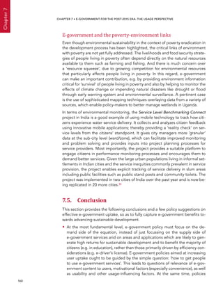  160 
Chapter7
CHAPTER 7 • E-Government for the post-2015 era: the usage perspective
E-government and the poverty-environment links
Even though environmental sustainability in the context of poverty eradication in
the development process has been highlighted, the critical links of environment
with poverty are not yet fully addressed. The livelihoods and food security strate-
gies of people living in poverty often depend directly on the natural resources
available to them such as farming and fishing. And there is much concern over
a ‘resource squeeze’, due to growing competition for environmental resources
that particularly affects people living in poverty. In this regard, e-government
can make an important contribution, e.g. by providing environment information
critical for ’survival’ of people living in poverty and also by helping to monitor the
effects of climate change or impending natural disasters like drought or flood
through early warning system and environmental surveillance. A pertinent case
is the use of sophisticated mapping techniques overlaying data from a variety of
sources, which enable policy-makers to better manage wetlands in Uganda.
In terms of environmental monitoring, the Service Level Benchmarking Connect
project in India is a good example of using mobile technology to track how citi-
zens experience water service delivery. It collects and analyzes citizen feedback
using innovative mobile applications; thereby providing a ‘reality check‘ on ser-
vice levels from the citizens’ standpoint. It gives city managers more ’granular‘
data at the sub-city level (ward/zone), which can facilitate improved monitoring
and problem solving and provides inputs into project planning processes for
service providers. Most importantly, the project provides a suitable platform to
engage citizens in performance monitoring processes and encourages them to
demand better services. Given the large urban populations living in informal set-
tlements in Indian cities and the service inequities commonly prevalent in service
provision, the project enables explicit tracking of service delivery in slum areas
including public facilities such as public stand posts and community toilets. The
project was implemented in two cities of India over the past year and is now be-
ing replicated in 20 more cities.35
7.5. Conclusion
This section provides the following conclusions and a few policy suggestions on
effective e-government uptake, so as to fully capture e-government benefits to-
wards advancing sustainable development.
•• At the most fundamental level, e-government policy must focus on the de-
mand side of the equation, instead of just focussing on the supply side of
e-government services and on areas and applications which are likely to gen-
erate high returns for sustainable development and to benefit the majority of
citizens (e.g. in education), rather than those primarily driven by efficiency con-
siderations (e.g. e-driver’s license). E-government policies aimed at increasing
user uptake ought to be guided by the simple question: ‘how to get people
to use e-government services’. This leads to questions of relevance of e-gov-
ernment content to users, motivational factors (especially convenience), as well
as usability and other usage-influencing factors. At the same time, policies
 