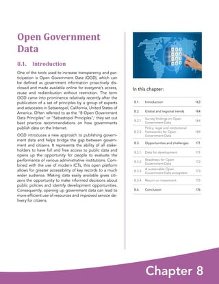 In this chapter:
Chapter 8
8.1. Introduction 163
8.2. Global and regional trends 164
8.2.1.
Survey findings on Open
Government Data
164
8.2.2.
Policy, legal and institutional
frameworks for Open
Government Data
169
8.3. Opportunities and challenges 171
8.3.1. Data for development 171
8.3.2.
Readiness for Open
Government Data
172
8.3.3.
A sustainable Open
Government Data ecosystem
173
8.3.4. Return on investment 175
8.4. Conclusion 176
Open Government
Data
8.1. Introduction
One of the tools used to increase transparency and par-
ticipation is Open Government Data (OGD), which can
be defined as government information proactively dis-
closed and made available online for everyone’s access,
reuse and redistribution without restriction. The term
OGD came into prominence relatively recently after the
publication of a set of principles by a group of experts
and advocates in Sebastopol, California, United States of
America. Often referred to as the “8 Open Government
Data Principles” or “Sebastopol Principles”,1 they set out
best practice recommendations on how governments
publish data on the Internet.
OGD introduces a new approach to publishing govern-
ment data and helps bridge the gap between govern-
ment and citizens. It represents the ability of all stake-
holders to have full and free access to public data and
opens up the opportunity for people to evaluate the
performance of various administrative institutions. Com-
bined with the use of modern ICTs, this open platform
allows for greater accessibility of key records to a much
wider audience. Making data easily available gives citi-
zens the opportunity to make informed decisions about
public policies and identify development opportunities.
Consequently, opening up government data can lead to
more efficient use of resources and improved service de-
livery for citizens.
 