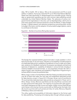  166 
Chapter8
CHAPTER 8 • Open Government Data
data, 109 on health, 107 on labour, 106 on the environment and 94 on social
welfare. In addition, the Survey noted that 97 out of 193 United Nations Member
States have data specifically on disadvantaged and vulnerable groups. Sharing
data on government spending was the most common data publishing activity
undertaken by United Nations Member States. The advocacy of various non-
governmental organizations in this area, such as OpenSpending,3 which aims to
track every government financial transaction across the World, or Open Budget
Surveys,4 a global research and advocacy programme promoting public access
to budget information and the adoption of accountable budget systems, seems
to contribute to this trend.
The Survey then assessed whether government data is made available in a form
that ensures ease of use and reuse. Indicators of accessibility included presence
of a dedicated data portal, availability of guidelines on how to make use of data-
sets, existence of a feedback mechanism to propose new datasets and technical
openness of datasets (i.e. availability of datasets in various formats including in
machine-readable structured formats, or non-proprietary formats like CSV in-
stead of excel), open standards and availability of Application Programming In-
terfaces (APIs) to access the published data.
While a large number of United Nations Member States provided sectoral data,
only 46 of these have taken the next step and established dedicated portals
for data sharing, as seen in Figure 8.3. In Europe, 44 per cent of countries (or
19 countries) have dedicated open data portals as compared to 7.4 per cent in
Africa. Kenya, Tunisia, Morocco and Ghana are the only African countries with
an open government data portal. The majority of countries with open govern-
ment data catalogues are high income and upper middle income (nearly 85 per
cent). Kenya is the only low income country with an OGD portal; the lower mid-
dle income countries with such portals are India, Sri Lanka, Morocco, Republic
of Moldova, Ghana and Indonesia.
The utility, quality and accessibility of information depend on the format used
for data publishing. Processing and analysing data through software programs
Figure 8.2.  Number of countries offering data, by sector
0 30 60 90 120 150
Social Welfare
Number of countries
Environment
Labour
Health
Education
Government
Spending 130
115
109
107
106
94
 