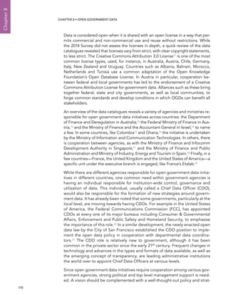  170 
Chapter8
CHAPTER 8 • Open Government Data
Data is considered open when it is shared with an open license in a way that per-
mits commercial and non-commercial use and reuse without restrictions. While
the 2014 Survey did not assess the licenses in depth, a quick review of the data
catalogues revealed that licenses vary from strict, with clear copyright statements,
to less strict. The Creative Commons Attribution 3.0 License11 is one of the most
common license types, used, for instance, in Australia, Austria, Chile, Germany,
Italy, New Zealand and Uruguay. Countries such as Albania, Bahrain, Morocco,
Netherlands and Tunisia use a common adaptation of the Open Knowledge
Foundation’s Open Database License. In Austria in particular, cooperation be-
tween federal and local governments has led to the endorsement of a Creative
Commons Attribution License for government data. Alliances such as these bring
together federal, state and city governments, as well as local communities, to
forge common standards and develop conditions in which OGDs can benefit all
stakeholders.
An overview of the data catalogues reveals a variety of agencies and ministries re-
sponsible for open government data initiatives across countries: the Department
of Finance and Deregulation in Australia,12 the Federal Ministry of Finance in Aus-
tria,13 and the Ministry of Finance and the Accountant General in Israel,14 to name
a few. In some countries, like Colombia15 and Ghana,16 the initiative is undertaken
by the Ministry of Information and Communication Technologies. In others, there
is cooperation between agencies, as with the Ministry of Finance and Infocomm
Development Authority in Singapore,17 and the Ministry of Finance and Public
Administration and Ministry of Industry, Energy and Tourism in Spain.18 Finally, in a
few countries—France, the United Kingdom and the United States of America—a
specific unit under the executive branch is engaged, like France’s Etalab.19
While there are different agencies responsible for open government data initia-
tives in different countries, one common need within government agencies is
having an individual responsible for institution-wide control, governance and
utilization of data. This individual, usually called a Chief Data Officer (CDO),
would also be responsible for the formation of new strategies around govern-
ment data. It has already been noted that some governments, particularly at the
local level, are moving towards having CDOs. For example in the United States
of America, the Federal Communications Commission (FCC), has appointed
CDOs at every one of its major bureaus including Consumer  Governmental
Affairs, Enforcement and Public Safety and Homeland Security, to emphasize
the importance of this role.20 In a similar development, the newly enacted open
data law by the City of San Francisco established the CDO position to imple-
ment the open data policy in cooperation with departmental data coordina-
tors.21 The CDO role is relatively new to government, although it has been
common in the private sector since the early 21st
century. Frequent changes in
technology and advances in the types and formats of data available, as well as
the emerging concept of transparency, are leading administrative institutions
the world over to appoint Chief Data Officers at various levels.
Since open government data initiatives require cooperation among various gov-
ernment agencies, strong political and top level management support is need-
ed. A vision should be complemented with a well-thought-out policy and strat-
 