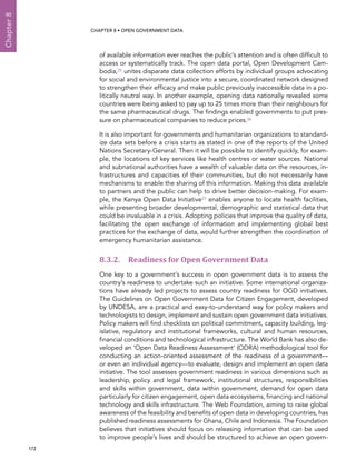  172 
Chapter8
CHAPTER 8 • Open Government Data
of available information ever reaches the public’s attention and is often difficult to
access or systematically track. The open data portal, Open Development Cam-
bodia,25 unites disparate data collection efforts by individual groups advocating
for social and environmental justice into a secure, coordinated network designed
to strengthen their efficacy and make public previously inaccessible data in a po-
litically neutral way. In another example, opening data nationally revealed some
countries were being asked to pay up to 25 times more than their neighbours for
the same pharmaceutical drugs. The findings enabled governments to put pres-
sure on pharmaceutical companies to reduce prices.26
It is also important for governments and humanitarian organizations to standard-
ize data sets before a crisis starts as stated in one of the reports of the United
Nations Secretary-General. Then it will be possible to identify quickly, for exam-
ple, the locations of key services like health centres or water sources. National
and subnational authorities have a wealth of valuable data on the resources, in-
frastructures and capacities of their communities, but do not necessarily have
mechanisms to enable the sharing of this information. Making this data available
to partners and the public can help to drive better decision-making. For exam-
ple, the Kenya Open Data Initiative27 enables anyone to locate health facilities,
while presenting broader developmental, demographic and statistical data that
could be invaluable in a crisis. Adopting policies that improve the quality of data,
facilitating the open exchange of information and implementing global best
practices for the exchange of data, would further strengthen the coordination of
emergency humanitarian assistance.
8.3.2. Readiness for Open Government Data
One key to a government’s success in open government data is to assess the
country’s readiness to undertake such an initiative. Some international organiza-
tions have already led projects to assess country readiness for OGD initiatives.
The Guidelines on Open Government Data for Citizen Engagement, developed
by UNDESA, are a practical and easy-to-understand way for policy makers and
technologists to design, implement and sustain open government data initiatives.
Policy makers will find checklists on political commitment, capacity building, leg-
islative, regulatory and institutional frameworks, cultural and human resources,
financial conditions and technological infrastructure. The World Bank has also de-
veloped an ‘Open Data Readiness Assessment’ (ODRA) methodological tool for
conducting an action-oriented assessment of the readiness of a government—
or even an individual agency—to evaluate, design and implement an open data
initiative. The tool assesses government readiness in various dimensions such as
leadership, policy and legal framework, institutional structures, responsibilities
and skills within government, data within government, demand for open data
particularly for citizen engagement, open data ecosystems, financing and national
technology and skills infrastructure. The Web Foundation, aiming to raise global
awareness of the feasibility and benefits of open data in developing countries, has
published readiness assessments for Ghana, Chile and Indonesia. The Foundation
believes that initiatives should focus on releasing information that can be used
to improve people’s lives and should be structured to achieve an open govern-
 