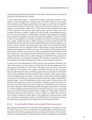   173 
Chapter8
UNITED NATIONS E-GOVERNMENT SURVEY 2014
ment paradigm shift that allows citizens to be better informed and more directly
involved in political decision-making.
To have high-quality data in a government agency, systematic policies or leg-
islation on the management of government information ought to be in place,
like mandatory record keeping standards. Each agency must make and keep full
and accurate records of its activities. These records must be authentic and have
integrity and should be usable and in conformity with the standards and codes
of best practice in the country. Each agency also needs to collect, store and
manage information, ideally in digital form and through a standardized process.
As such, there should be no irregularities in datasets; data should be consistent
across agencies, complete, accurate and frequently updated. The power of data
is often in the updating, not merely in baseline recording. Once these practices
are in place, publishing data in OGD catalogues should be planned with the
understanding of all agencies involved. Data publishing should not happen in an
ad hoc manner without commonly agreed upon data and metadata standards
and without the common identifiers which make finding, reusing, integrating and
making sense of data from different sources. The interest and willingness to share
data may be different across agencies. Raising awareness within the government
and informing on the benefits of data sharing would be helpful in overcoming
any potential reluctance. Once a data catalogue is established, the process must
still be sustained, monitored and evaluated. Sharing data is important, but shar-
ing updates to the data and keeping the data current is equally important.
In spite of the vast advantages of OGD, there are also potential downsides and
risks. Some relate to privacy issues and data that can be personalized and mis-
used against individuals or communities. The rights to privacy and to information
are essential human rights in the modern information society. For the most part,
they complement each other in holding governments accountable to individuals.
There is the possibility of conflict between them, however, when access to gov-
ernment-held personal information is demanded. Governments need to develop
mechanisms for identifying core issues to balance these two rights. A World Bank
research paper28 examines legislative and structural means to better define and
harmonize the rights to privacy and information. Another concern pertains to na-
tional security. Governments can have a schema of classified data to exclude from
their data catalogues. While developing OGD strategies, policymakers must keep
in mind the safeguard of personal privacy and national security issues, especially
because concern for these easily becomes a trigger for hiding data. Having an
Information (Privacy) Commissioner, to whom citizens can relate their concerns,
such as lack of access to certain data or the publishing of personal data, would
also contribute to preventing conflicts in the OGD field. It is of paramount impor-
tance that these organizations be independent of the executive branch.
8.3.3. A sustainable Open Government Data ecosystem
Open Government Data has no value if the data published is not utilized. In order
for OGD initiatives to thrive and develop, the stakeholders involved should ac-
tively promote and encourage opening more data, participation and the devel-
opment of new applications. They should also foster an atmosphere of exchange
 
