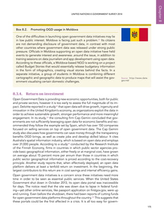   175 
Chapter8
UNITED NATIONS E-GOVERNMENT SURVEY 2014
8.3.4. Return on investment
Open Government Data is providing new economic opportunities, both for public
and private sectors, however it is too early to assess the full magnitude of its im-
pact. Deloitte reported in a study32 that open data will drive growth, ingenuity and
innovation in the United Kingdom’s economy, as organizations exploit the data in
order to achieve sustainable growth, stronger performance and more meaningful
engagement. In its study,33 the consulting firm Cap Gemini concluded that gov-
ernments are not sufficiently leveraging open data for economic benefits and rec-
ommended they follow the example set by Spain, which has over 150 companies
focused on selling services on top of open government data. The Cap Gemini
study also discusses how governments can save money through the transparency
benefits OGD brings, as well as create jobs and develop skilled labour. It cites
Australia’s spatial information industry, which is based on open data and employs
over 31,000 people. According to a study34 conducted by the Research Institute
of the Finnish Economy, firms in countries in which public sector agencies pro-
vide basic geographical information, either freely or at marginal cost, have grown
on average about 15 percent more per annum than those in countries in which
public sector geographical information is priced according to the cost-recovery
principle. Another study reports that, when effectively deployed, an open data
platform delivers at least a tenfold return on investment. In the beginning, the
largest contributors to this return are in cost savings and internal efficiency gains.
Open government data initiatives is a concern since these initiatives need more
time in order to be seen as essential public services. When the United States
Government shut down in October 2013, its open data portal was inaccessible
for days. The notice read that the site was down due to lapse in federal fund-
ing—yet other online services, like passport application on firstgov.gov, were up
and running. Even before the shutdown, there had been reports of cutting funds
for open government data platforms throughout the country.35 This suggests that
these portals could be the first affected in a crisis. It is all too easy for govern-
Box 8.2.  Promoting OGD usage in Moldova
One of the difficulties in launching open government data initiatives may lie
in low public interest. Moldova is facing just such a problem.31 Its citizens
are not demanding disclosure of government data, in contrast with most
other countries where government data was released under strong public
pressure. Officials in Moldova supporting an open data initiative have held
events to generate interest and awareness .around the issue, in addition to
training sessions on data journalism and app development using open data.
According to these officials, a Moldova-based NGO is working on a project
called Budget Stories that would essentially release budgetary information
in the form of infographics, creating visual stories behind the facts. In a
separate initiative, a group of students in Moldova is combining different
cartographic and geographic data to produce maps that will assist the gov-
ernment visualising certain domestic challenges.
Source:	http://www.date.
gov.md/
 