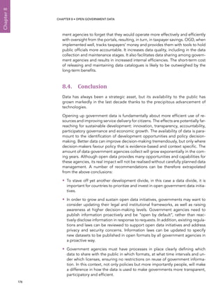  176 
Chapter8
CHAPTER 8 • Open Government Data
ment agencies to forget that they would operate more effectively and efficiently
with oversight from the portals, resulting, in turn, in taxpayer savings. OGD, when
implemented well, tracks taxpayers’ money and provides them with tools to hold
public officials more accountable. It increases data quality, including in the data
collection and maintenance stages. It also facilitates data sharing among govern-
ment agencies and results in increased internal efficiencies. The short-term cost
of releasing and maintaining data catalogues is likely to be outweighed by the
long-term benefits.
8.4. Conclusion
Data has always been a strategic asset, but its availability to the public has
grown markedly in the last decade thanks to the precipitous advancement of
technologies.
Opening up government data is fundamentally about more efficient use of re-
sources and improving service delivery for citizens. The effects are potentially far-
reaching for sustainable development: innovation, transparency, accountability,
participatory governance and economic growth. The availability of data is para-
mount to the identification of development opportunities and policy decision-
making. Better data can improve decision-making tremendously, but only where
decision-makers favour policy that is evidence-based and context specific. The
amount of data government agencies collect will grow exponentially in the com-
ing years. Although open data provides many opportunities and capabilities for
these agencies, its real impact will not be realised without carefully planned data
management. A number of recommendations can be therefore extrapolated
from the above conclusions:
•• To stave off yet another development divide, in this case a data divide, it is
important for countries to prioritize and invest in open government data initia-
tives.
•• In order to grow and sustain open data initiatives, governments may want to
consider updating their legal and institutional frameworks, as well as raising
awareness at higher decision-making levels. Government agencies need to
publish information proactively and be “open by default”, rather than reac-
tively disclose information in response to requests. In addition, existing regula-
tions and laws can be reviewed to support open data initiatives and address
privacy and security concerns. Information laws can be updated to specify
new datasets to be published in open formats by all government agencies in
a proactive way.
•• Government agencies must have processes in place clearly defining which
data to share with the public in which formats, at what time intervals and un-
der which licenses, ensuring no restrictions on reuse of government informa-
tion. In this context, not only policies but more importantly people, will make
a difference in how the data is used to make governments more transparent,
participatory and efficient.
 