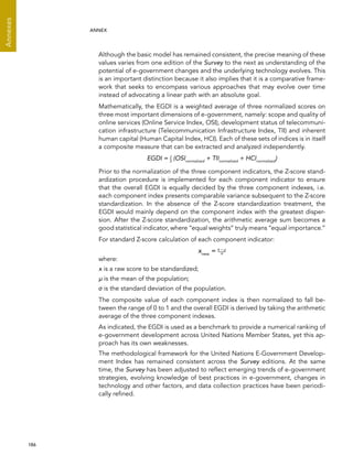  186 
Annexes
ANNEX
Although the basic model has remained consistent, the precise meaning of these
values varies from one edition of the Survey to the next as understanding of the
potential of e-government changes and the underlying technology evolves. This
is an important distinction because it also implies that it is a comparative frame-
work that seeks to encompass various approaches that may evolve over time
instead of advocating a linear path with an absolute goal.
Mathematically, the EGDI is a weighted average of three normalized scores on
three most important dimensions of e-government, namely: scope and quality of
online services (Online Service Index, OSI), development status of telecommuni-
cation infrastructure (Telecommunication Infrastructure Index, TII) and inherent
human capital (Human Capital Index, HCI). Each of these sets of indices is in itself
a composite measure that can be extracted and analyzed independently.
EGDI = 1
3
(OSInormalized
+ TIInormalized
+ HCInormalized
)
Prior to the normalization of the three component indicators, the Z-score stand-
ardization procedure is implemented for each component indicator to ensure
that the overall EGDI is equally decided by the three component indexes, i.e.
each component index presents comparable variance subsequent to the Z-score
standardization. In the absence of the Z-score standardization treatment, the
EGDI would mainly depend on the component index with the greatest disper-
sion. After the Z-score standardization, the arithmetic average sum becomes a
good statistical indicator, where “equal weights” truly means “equal importance.”
For standard Z-score calculation of each component indicator:
xnew
= x – μ
where:
x is a raw score to be standardized;
μ is the mean of the population;
σ is the standard deviation of the population.
The composite value of each component index is then normalized to fall be-
tween the range of 0 to 1 and the overall EGDI is derived by taking the arithmetic
average of the three component indexes.
As indicated, the EGDI is used as a benchmark to provide a numerical ranking of
e-government development across United Nations Member States, yet this ap-
proach has its own weaknesses.
The methodological framework for the United Nations E-Government Develop-
ment Index has remained consistent across the Survey editions. At the same
time, the Survey has been adjusted to reflect emerging trends of e-government
strategies, evolving knowledge of best practices in e-government, changes in
technology and other factors, and data collection practices have been periodi-
cally refined.
σ
 
