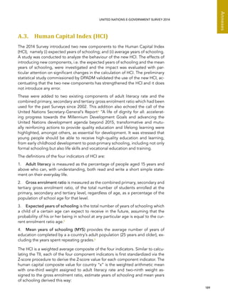   189 
Annexes
UNITED NATIONS E-GOVERNMENT SURVEY 2014
A.3. Human Capital Index (HCI)
The 2014 Survey introduced two new components to the Human Capital Index
(HCI), namely (i) expected years of schooling; and (ii) average years of schooling.
A study was conducted to analyze the behaviour of the new HCI. The effects of
introducing new components, i.e. the expected years of schooling and the mean
years of schooling, were investigated and the impact was evaluated with par-
ticular attention on significant changes in the calculation of HCI. The preliminary
statistical study commissioned by DPADM validated the use of the new HCI, ac-
centuating that the two new components has strengthened the HCI and it does
not introduce any error.
These were added to two existing components of adult literacy rate and the
combined primary, secondary and tertiary gross enrolment ratio which had been
used for the past Surveys since 2002. This addition also echoed the call of the
United Nations Secretary-General’s Report4 “A life of dignity for all: accelerat-
ing progress towards the Millennium Development Goals and advancing the
United Nations development agenda beyond 2015, transformative and mutu-
ally reinforcing actions to provide quality education and lifelong learning were
highlighted, amongst others, as essential for development. It was stressed that
young people should be able to receive high-quality education and learning,
from early childhood development to post-primary schooling, including not only
formal schooling but also life skills and vocational education and training.
The definitions of the four indicators of HCI are:
1.	 Adult literacy is measured as the percentage of people aged 15 years and
above who can, with understanding, both read and write a short simple state-
ment on their everyday life.
2.	 Gross enrolment ratio is measured as the combined primary, secondary and
tertiary gross enrolment ratio, of the total number of students enrolled at the
primary, secondary and tertiary level, regardless of age, as a percentage of the
population of school age for that level.
3.	 Expected years of schooling is the total number of years of schooling which
a child of a certain age can expect to receive in the future, assuming that the
probability of his or her being in school at any particular age is equal to the cur-
rent enrolment ratio age.5
4.	 Mean years of schooling (MYS) provides the average number of years of
education completed by a a country’s adult population (25 years and older), ex-
cluding the years spent repeating grades.6
The HCI is a weighted average composite of the four indicators. Similar to calcu-
lating the TII, each of the four component indicators is first standardized via the
Z-score procedure to derive the Z-score value for each component indicator. The
human capital composite value for country “x” is the weighted arithmetic mean
with one-third weight assigned to adult literacy rate and two-ninth weight as-
signed to the gross enrolment ratio, estimate years of schooling and mean years
of schooling derived this way:
 