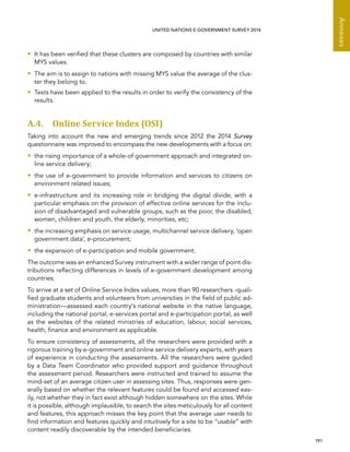   191 
Annexes
UNITED NATIONS E-GOVERNMENT SURVEY 2014
•• It has been verified that these clusters are composed by countries with similar
MYS values.
•• The aim is to assign to nations with missing MYS value the average of the clus-
ter they belong to.
•• Tests have been applied to the results in order to verify the consistency of the
results.
A.4. Online Service Index (OSI)
Taking into account the new and emerging trends since 2012 the 2014 Survey
questionnaire was improved to encompass the new developments with a focus on:
•• the rising importance of a whole-of government approach and integrated on-
line service delivery;
•• the use of e-government to provide information and services to citizens on
environment related issues;
•• e-infrastructure and its increasing role in bridging the digital divide, with a
particular emphasis on the provision of effective online services for the inclu-
sion of disadvantaged and vulnerable groups, such as the poor, the disabled,
women, children and youth, the elderly, minorities, etc;
•• the increasing emphasis on service usage, multichannel service delivery, ’open
government data’, e-procurement;
•• the expansion of e-participation and mobile government.
The outcome was an enhanced Survey instrument with a wider range of point dis-
tributions reflecting differences in levels of e-government development among
countries.
To arrive at a set of Online Service Index values, more than 90 researchers -quali-
fied graduate students and volunteers from universities in the field of public ad-
ministration—assessed each country’s national website in the native language,
including the national portal, e-services portal and e-participation portal, as well
as the websites of the related ministries of education, labour, social services,
health, finance and environment as applicable.
To ensure consistency of assessments, all the researchers were provided with a
rigorous training by e-government and online service delivery experts, with years
of experience in conducting the assessments. All the researchers were guided
by a Data Team Coordinator who provided support and guidance throughout
the assessment period. Researchers were instructed and trained to assume the
mind-set of an average citizen user in assessing sites. Thus, responses were gen-
erally based on whether the relevant features could be found and accessed eas-
ily, not whether they in fact exist although hidden somewhere on the sites. While
it is possible, although implausible, to search the sites meticulously for all content
and features, this approach misses the key point that the average user needs to
find information and features quickly and intuitively for a site to be “usable” with
content readily discoverable by the intended beneficiaries.
 