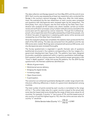  192 
Annexes
ANNEX
The data collection and Survey research ran from May 2013 until the end of June
2013. Each country was assessed by at least two researchers who conducted the
Survey in the country’s national language in May-June. After the initial assess-
ment, the evaluations by the two researchers on each country were compared
and questions with discrepancies were reviewed again by the researchers. The
third phase, from July to August, was the final review by the Data Team Coor-
dinators who analyzed all the answers and, where needed, carried out further
review and verification processes using multiple methods and sources before the
scores were sent for approval by a senior researcher. Through this multilevel ap-
proach, all surveyed sites were thoroughly assessed by at least three people, one
of whom has years of experience in assessing public sector online services and
reviewed by one of the Data Team Coordinators.
Once the evaluation phase was completed, the statistics team produced the first
draft of the OSI ranking. The data was extracted from the platform and the raw
OSI scores were created. Rankings were compared with previous OSI scores, and
any discrepancies were reviewed thoroughly.
The Survey questionnaire is organized in specific thematic sets of questions
(subthemes) structured in four patterns corresponding to the four stages of e-
government development (see Figure A.4). The patterns have been designed
to provide a qualitative assessment within a rigorous quantitative methodology.
Each question calls for a binary response. Every positive answer generates a new
“more in depth question” inside and across the patterns. For the 2014 Survey
questionnaire, the thematic subthemes identified are:
•• Whole-of-government;
•• Multichannel service delivery;
•• Bridging the digital divide;
•• Increasing usage;
•• Open Government;
•• E-participation.
The outcome is an enhanced quantitative Survey with a wider range of point dis-
tributions reflecting differences in levels of e-government development among
countries.
The total number of points scored by each country is normalized to the range
of 0 to 1. The online index value for a given country is equal to the actual total
score less the lowest total score divided by the range of total score values for all
countries. For example, if country “x” has a score of 114, and the lowest score of
any country is 0 and the highest equal to 153, then the online services value for
country “x” would be:
Online Service Index (Country “x”) =
(114–0)
(153–0)
= 0.7451
 