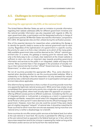   193 
Annexes
UNITED NATIONS E-GOVERNMENT SURVEY 2014
A.5. Challenges in reviewing a country’s online
presence
Selecting the appropriate site/URL at the national level
The United Nations Member States are sent an invitation to provide information
regarding their website addresses (URL) for different government ministries and
the national portal(s). Information was also requested with regards to URLs for
open government data, e-participation and the designated authority in charge of
e-government policies. 80 Member States returned this information, compared to
50 in 2012. All appropriate sites are then utilized during the verification process.
One of the essential decisions for researchers when undertaking this Survey is
to identify the specific site(s) to review as the national government site for each
country. Regardless of the sophistication of e-government in a specific country,
the priority for users is to find a clear indication as to which of the many poten-
tially available government sites could be deemed as the “official” national gov-
ernment site—in a sense, the gateway or starting point for national users. Not
only is this fairly easy to do—a simple, clear statement at the chosen website is
sufficient to start—but also an important step towards providing government
information and services to the public in an integrated, usable and easy-to-find
manner. Many countries have in fact engaged in the procedure of actually not-
ing on their national site that it is their “official” Government site, or “Gateway to
Government,” or other such statement.
Yet not all countries provided the appropriate URLs. Thus, some discretion is
exerted when deciding whether to use the country-provided websites. What is
noteworthy in this Survey is that the researchers not only reviewed the national
portals but also undertook exhaustive research on e-participation and open gov-
ernment data where applicable.
One dilemma facing researchers is that a number of countries provide more than
one apparently legitimate national access point. While some have simply not yet
consolidated their government entry points into a single site or portal that could
be clearly distinguished, others have actually taken this approach on purpose—
offering different access points to different audiences. Considering that the use
of integrated portals or multi-portals is emerging as a trend in e-government
strategies worldwide, researchers would select the integrated website as a Na-
tional Portal or other portal if it were deemed to be the official homepage of the
government. However, more than one site could be scored if they were clearly
part of a tightly integrated “network” of national sites. It should be noted that for
those countries for which more than one site was assessed, having more than one
national entry is neither a disadvantage nor a benefit.
Some countries do not offer certain public services at the federal level, but rather
at the sub-national or local level. No country is penalized for offering a service
at the sub-national level as opposed to the federal level per se. In fact, when the
issue arises researchers tend to be inclusive in assessing the matter as long as the
information and/or service can be found from the national level.
 