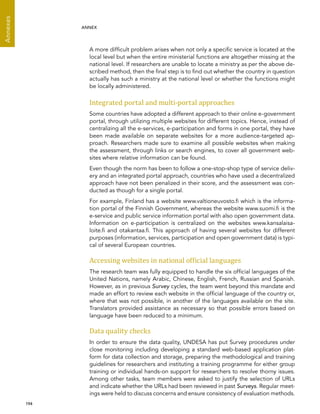  194 
Annexes
ANNEX
A more difficult problem arises when not only a specific service is located at the
local level but when the entire ministerial functions are altogether missing at the
national level. If researchers are unable to locate a ministry as per the above de-
scribed method, then the final step is to find out whether the country in question
actually has such a ministry at the national level or whether the functions might
be locally administered.
Integrated portal and multi-portal approaches
Some countries have adopted a different approach to their online e-government
portal, through utilizing multiple websites for different topics. Hence, instead of
centralizing all the e-services, e-participation and forms in one portal, they have
been made available on separate websites for a more audience-targeted ap-
proach. Researchers made sure to examine all possible websites when making
the assessment, through links or search engines, to cover all government web-
sites where relative information can be found.
Even though the norm has been to follow a one-stop-shop type of service deliv-
ery and an integrated portal approach, countries who have used a decentralized
approach have not been penalized in their score, and the assessment was con-
ducted as though for a single portal.
For example, Finland has a website www.valtioneuvosto.fi which is the informa-
tion portal of the Finnish Government, whereas the website www.suomi.fi is the
e-service and public service information portal with also open government data.
Information on e-participation is centralized on the websites www.kansalaisa-
loite.fi and otakantaa.fi. This approach of having several websites for different
purposes (information, services, participation and open government data) is typi-
cal of several European countries.
Accessing websites in national official languages
The research team was fully equipped to handle the six official languages of the
United Nations, namely Arabic, Chinese, English, French, Russian and Spanish.
However, as in previous Survey cycles, the team went beyond this mandate and
made an effort to review each website in the official language of the country or,
where that was not possible, in another of the languages available on the site.
Translators provided assistance as necessary so that possible errors based on
language have been reduced to a minimum.
Data quality checks
In order to ensure the data quality, UNDESA has put Survey procedures under
close monitoring including developing a standard web-based application plat-
form for data collection and storage, preparing the methodological and training
guidelines for researchers and instituting a training programme for either group
training or individual hands-on support for researchers to resolve thorny issues.
Among other tasks, team members were asked to justify the selection of URLs
and indicate whether the URLs had been reviewed in past Surveys. Regular meet-
ings were held to discuss concerns and ensure consistency of evaluation methods.
 