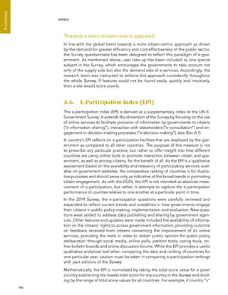  196 
Annexes
ANNEX
Towards a more citizen-centric approach
In line with the global trend towards a more citizen-centric approach as driven
by the demand for greater efficiency and cost-effectiveness of the public sector,
the Survey questionnaire has been designed to reflect this paradigm of e-gov-
ernment. As mentioned above, user take-up has been included as one special
subject in the Survey, which encourages the governments to take account not
only of the supply side but also the demand side of e-services. Accordingly, the
research team was instructed to enforce this approach consistently throughout
the whole Survey. If features could not be found easily, quickly and intuitively,
then a site would score poorly.
A.6. E-Participation Index (EPI)
The e-participation index (EPI) is derived as a supplementary index to the UN E-
Government Survey. It extends the dimension of the Survey by focusing on the use
of online services to facilitate provision of information by governments to citizens
(“e-information sharing”), interaction with stakeholders (“e-consultation”) and en-
gagement in decision-making processes (“e-decision making”). (see Box A.1)
A country’s EPI reflects on e-participation facilities that are deployed by the gov-
ernment as compared to all other countries. The purpose of this measure is not
to prescribe any particular practice, but rather to offer insight into how different
countries are using online tools to promote interaction between citizen and gov-
ernment, as well as among citizens, for the benefit of all. As the EPI is a qualitative
assessment based on the availability and relevancy of participatory services avail-
able on government websites, the comparative ranking of countries is for illustra-
tive purposes and should serve only as indicative of the broad trends in promoting
citizen engagement. As with the EGDI, the EPI is not intended as absolute meas-
urement of e-participation, but rather, it attempts to capture the e-participation
performance of counties relative to one another at a particular point in time.
In the 2014 Survey, the e-participation questions were carefully reviewed and
expanded to reflect current trends and modalities in how governments engage
their citizens in public policy-making, implementation and evaluation. New ques-
tions were added to address data publishing and sharing by government agen-
cies. Other features and updates were made included the availability of informa-
tion on the citizens’ rights to access government information, providing outcome
on feedback received from citizens concerning the improvement of its online
services, providing the tools in order to obtain public opinion for public policy
deliberation through social media, online polls, petition tools, voting tools, on-
line-bulletin boards and online discussion forums. While the EPI provides a useful
qualitative analytical tool when comparing the data and ranking of countries for
one particular year, caution must be taken in comparing e-participation rankings
with past editions of the Survey.
Mathematically, the EPI is normalized by taking the total score value for a given
country subtracting the lowest total score for any country in the Survey and divid-
ing by the range of total score values for all countries. For example, if country “x”
 
