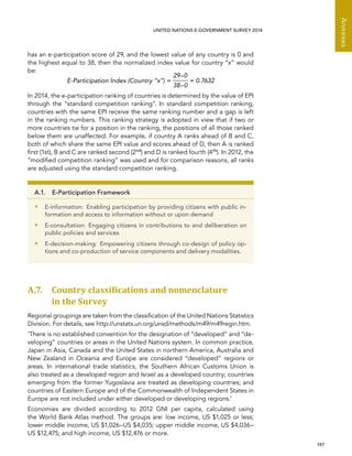   197 
Annexes
UNITED NATIONS E-GOVERNMENT SURVEY 2014
has an e-participation score of 29, and the lowest value of any country is 0 and
the highest equal to 38, then the normalized index value for country “x” would
be:
E-Participation Index (Country “x”) =
29–0
38–0
= 0.7632
In 2014, the e-participation ranking of countries is determined by the value of EPI
through the “standard competition ranking”. In standard competition ranking,
countries with the same EPI receive the same ranking number and a gap is left
in the ranking numbers. This ranking strategy is adopted in view that if two or
more countries tie for a position in the ranking, the positions of all those ranked
below them are unaffected. For example, if country A ranks ahead of B and C,
both of which share the same EPI value and scores ahead of D, then A is ranked
first (1st), B and C are ranked second (2nd
) and D is ranked fourth (4th
). In 2012, the
“modified competition ranking” was used and for comparison reasons, all ranks
are adjusted using the standard competition ranking.
A.7. Country classiﬁcations and nomenclature
in the Survey
Regional groupings are taken from the classification of the United Nations Statistics
Division. For details, see http://unstats.un.org/unsd/methods/m49/m49regin.htm.
‘There is no established convention for the designation of “developed” and “de-
veloping” countries or areas in the United Nations system. In common practice,
Japan in Asia, Canada and the United States in northern America, Australia and
New Zealand in Oceania and Europe are considered “developed” regions or
areas. In international trade statistics, the Southern African Customs Union is
also treated as a developed region and Israel as a developed country; countries
emerging from the former Yugoslavia are treated as developing countries; and
countries of Eastern Europe and of the Commonwealth of Independent States in
Europe are not included under either developed or developing regions.’
Economies are divided according to 2012 GNI per capita, calculated using
the World Bank Atlas method. The groups are: low income, US $1,025 or less;
lower middle income, US $1,026–US $4,035; upper middle income, US $4,036–
US $12,475; and high income, US $12,476 or more.
A.1.  E-Participation Framework
•• E-information:  Enabling participation by providing citizens with public in-
formation and access to information without or upon demand
•• E-consultation: Engaging citizens in contributions to and deliberation on
public policies and services
•• E-decision-making:  Empowering citizens through co-design of policy op-
tions and co-production of service components and delivery modalities.
 