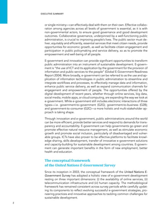  2 
Executive summary
or single ministry—can effectively deal with them on their own. Effective collabo-
ration among agencies across all levels of government is essential, as it is with
non-governmental actors, to ensure good governance and good development
outcomes. Collaborative governance, underpinned by a well-functioning public
administration, is crucial to improving people’s lives. The public sector must de-
liver, equitably and efficiently, essential services that meet citizen needs, provide
opportunities for economic growth, as well as facilitate citizen engagement and
participation in public policymaking and service delivery, so as to promote the
empowerment and well-being of all people.
E-government and innovation can provide significant opportunities to transform
public administration into an instrument of sustainable development. E-govern-
ment is “the use of ICT and its application by the government for the provision of
information and public services to the people” (Global E-Government Readiness
Report 2004). More broadly, e-government can be referred to as the use and ap-
plication of information technologies in public administration to streamline and
integrate workflows and processes, to effectively manage data and information,
enhance public service delivery, as well as expand communication channels for
engagement and empowerment of people. The opportunities offered by the
digital development of recent years, whether through online services, big data,
social media, mobile apps, or cloud computing, are expanding the way we look at
e-government. While e-government still includes electronic interactions of three
types—i.e. government-to-government (G2G); government-to-business (G2B);
and government-to-consumer (G2C)—a more holistic and multi-stakeholder ap-
proach is taking shape.
Through innovation and e-government, public administrations around the world
can be more efficient, provide better services and respond to demands for trans-
parency and accountability. E-government can help governments go green and
promote effective natural resource management, as well as stimulate economic
growth and promote social inclusion, particularly of disadvantaged and vulner-
able groups. ICTs have also proven to be effective platforms to facilitate knowl-
edge sharing, skills development, transfer of innovative e-government solutions
and capacity-building for sustainable development among countries. E-govern-
ment can generate important benefits in the form of new employment, better
health and education.
The conceptual framework
of the United Nations E-Government Survey
Since its inception in 2003, the conceptual framework of the United Nations E-
Government Survey has adopted a holistic view of e-government development
resting on three important dimensions: (i) the availability of online services, (ii)
telecommunication infrastructure and (iii) human capacity. The methodological
framework has remained consistent across survey periods while carefully updat-
ing its components to reflect evolving successful e-government strategies, pio-
neering practices and innovative approaches to tackling common challenges for
sustainable development.
 