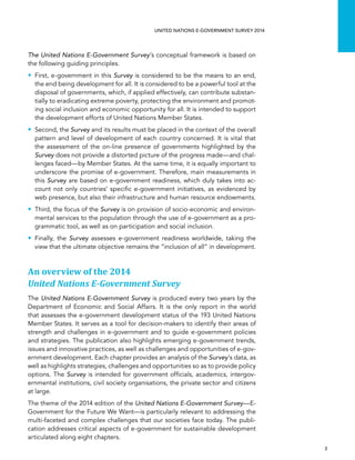   3 
UNITED NATIONS E-GOVERNMENT SURVEY 2014
The United Nations E-Government Survey’s conceptual framework is based on
the following guiding principles.
•• First, e-government in this Survey is considered to be the means to an end,
the end being development for all. It is considered to be a powerful tool at the
disposal of governments, which, if applied effectively, can contribute substan-
tially to eradicating extreme poverty, protecting the environment and promot-
ing social inclusion and economic opportunity for all. It is intended to support
the development efforts of United Nations Member States.
•• Second, the Survey and its results must be placed in the context of the overall
pattern and level of development of each country concerned. It is vital that
the assessment of the on-line presence of governments highlighted by the
Survey does not provide a distorted picture of the progress made—and chal-
lenges faced—by Member States. At the same time, it is equally important to
underscore the promise of e-government. Therefore, main measurements in
this Survey are based on e-government readiness, which duly takes into ac-
count not only countries’ specific e-government initiatives, as evidenced by
web presence, but also their infrastructure and human resource endowments.
•• Third, the focus of the Survey is on provision of socio-economic and environ-
mental services to the population through the use of e-government as a pro-
grammatic tool, as well as on participation and social inclusion.
•• Finally, the Survey assesses e-government readiness worldwide, taking the
view that the ultimate objective remains the “inclusion of all” in development.
An overview of the 2014
United Nations E-Government Survey
The United Nations E-Government Survey is produced every two years by the
Department of Economic and Social Affairs. It is the only report in the world
that assesses the e-government development status of the 193 United Nations
Member States. It serves as a tool for decision-makers to identify their areas of
strength and challenges in e-government and to guide e-government policies
and strategies. The publication also highlights emerging e-government trends,
issues and innovative practices, as well as challenges and opportunities of e-gov-
ernment development. Each chapter provides an analysis of the Survey’s data, as
well as highlights strategies, challenges and opportunities so as to provide policy
options. The Survey is intended for government officials, academics, intergov-
ernmental institutions, civil society organisations, the private sector and citizens
at large.
The theme of the 2014 edition of the United Nations E-Government Survey—E-
Government for the Future We Want—is particularly relevant to addressing the
multi-faceted and complex challenges that our societies face today. The publi-
cation addresses critical aspects of e-government for sustainable development
articulated along eight chapters.
 