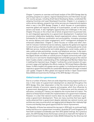  4 
Executive summary
Chapter 1 presents an overview and broad analysis of the 2014 Survey data by
providing progress at a glance, regional developments and information by spe-
cific country groups, including Small Island Developing States, Landlocked De-
veloping Countries and Least Developed Countries. Chapter 2, on progress in
online service delivery, presents how online services are measured and explains
what is new in the 2014 Survey. Chapter 3, which focuses on e-participation,
examines global and regional rankings of e-participation, as well as trends by
sectors and levels. It also highlights opportunities and challenges in this area.
Chapter 4 focuses on the critical role of whole of government to promote holis-
tic and integrated approaches to e-government development. It explores how
to promote collaborative leadership, shared organizational culture, institutional
frameworks for effective coordination and accountability; innovative processes
for service delivery and citizen engagement; and IT management strategies for
enhanced collaboration. Chapter 5, which focuses on mobile and other chan-
nels for inclusive multichannel service delivery, explores the global and regional
trends of various channels of public service delivery, including web portal, email,
SMS text service, mobile portal and mobile application, social media, public ki-
osks, public-private partnerships, counter and telephone services. It also exam-
ines principles of a multichannel approach. Chapter 6 looks at trends in bridging
the digital divide and offers an overall picture of digital connectivity with a spe-
cific focus on e-services for disadvantaged and vulnerable groups at the national
level. It seeks a better understanding of the challenges that Member States face
in tackling this important issue. Chapter 7 outlines the current situation of e-gov-
ernment usage and highlights the efforts made by 193 United Nations Member
States. It offers insights into greater service uptake in a multichannel world and it
captures e-government benefits for sustainable development through increased
user uptake. Chapter 8 offers global and regional trends in Open Government
Data (OGD) and examines the findings of the 2014 Survey in this area.
Global trends in e-government
Due to a number of factors, there are wide disparities among regions and coun-
tries in their state of e-government development as observed throughout the
2014 Survey. One clear observation is that the income level of a country is a
general indicator of economic capacity and progress, which thus influences its
e-government development. Access to ICT infrastructure and the provision of
education, including ICT literacy, are related to the income level of a nation. The
absence of these factors hinders the implementation of e-government initiatives.
However, it is clear that national income does not, by itself, constitute or guar-
antee e-government development. There are many countries that have signifi-
cantly advanced their e-government despite relatively low national income, just
as there are many countries which are lagging behind despite their relatively high
income and thereby have good opportunities for future improvement.
The Republic of Korea has retained the top spot in 2014 with its continued lead-
ership and focus on e-government innovation. Australia (2nd
) and Singapore (3rd
)
have both increased considerably over their 2012 global rankings. As in previous
years, the 2014 Survey shows that Europe continues to lead with the highest re-
gional E-Government Development Index (EGDI) followed by the Americas led
 