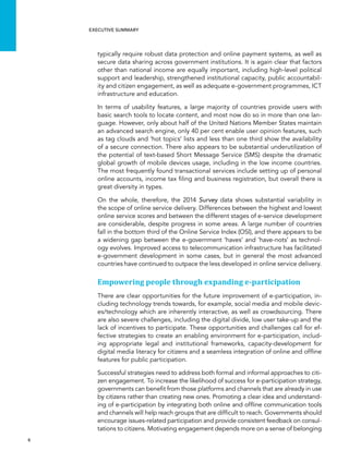  6 
Executive summary
typically require robust data protection and online payment systems, as well as
secure data sharing across government institutions. It is again clear that factors
other than national income are equally important, including high-level political
support and leadership, strengthened institutional capacity, public accountabil-
ity and citizen engagement, as well as adequate e-government programmes, ICT
infrastructure and education.
In terms of usability features, a large majority of countries provide users with
basic search tools to locate content, and most now do so in more than one lan-
guage. However, only about half of the United Nations Member States maintain
an advanced search engine, only 40 per cent enable user opinion features, such
as tag clouds and ‘hot topics’ lists and less than one third show the availability
of a secure connection. There also appears to be substantial underutilization of
the potential of text-based Short Message Service (SMS) despite the dramatic
global growth of mobile devices usage, including in the low income countries.
The most frequently found transactional services include setting up of personal
online accounts, income tax filing and business registration, but overall there is
great diversity in types.
On the whole, therefore, the 2014 Survey data shows substantial variability in
the scope of online service delivery. Differences between the highest and lowest
online service scores and between the different stages of e-service development
are considerable, despite progress in some areas. A large number of countries
fall in the bottom third of the Online Service Index (OSI), and there appears to be
a widening gap between the e-government ‘haves’ and ‘have-nots’ as technol-
ogy evolves. Improved access to telecommunication infrastructure has facilitated
e-government development in some cases, but in general the most advanced
countries have continued to outpace the less developed in online service delivery.
Empowering people through expanding e-participation
There are clear opportunities for the future improvement of e-participation, in-
cluding technology trends towards, for example, social media and mobile devic-
es/technology which are inherently interactive, as well as crowdsourcing. There
are also severe challenges, including the digital divide, low user take-up and the
lack of incentives to participate. These opportunities and challenges call for ef-
fective strategies to create an enabling environment for e-participation, includ-
ing appropriate legal and institutional frameworks, capacity-development for
digital media literacy for citizens and a seamless integration of online and offline
features for public participation.
Successful strategies need to address both formal and informal approaches to citi-
zen engagement. To increase the likelihood of success for e-participation strategy,
governments can benefit from those platforms and channels that are already in use
by citizens rather than creating new ones. Promoting a clear idea and understand-
ing of e-participation by integrating both online and offline communication tools
and channels will help reach groups that are difficult to reach. Governments should
encourage issues-related participation and provide consistent feedback on consul-
tations to citizens. Motivating engagement depends more on a sense of belonging
 