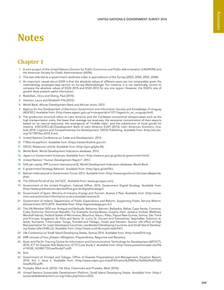   249 
Annexes
UNITED NATIONS E-GOVERNMENT SURVEY 2014
Notes
Chapter 1 
1	 A joint project of the United Nations Division for Public Economics and Public Administration (UNDPEPA) and
the American Society for Public Administration (ASPA).
2	 This was referred as e-government readiness index in past editions of the Survey (2003, 2004, 2005, 2008).
3	 An important caveat about EGDI is that the absolute values of different years are not comparable given the
methodology employed (see section on Survey Methodology). For instance, it is not statistically correct to
compare the absolute values of EGDI 2014 and EGDI 2012 for any one region. However, the EGDI’s rate of
growth does present useful information.
4	 Roelofsen, Occo and Sheng, Paul (2010).
5	 Hosman, Laura and Elizabeth Fife (2012).
6	 World Bank, African Development Bank and African Union, 2012.
7	 Agency for the Development of Electronic Government and Information Society and Knowledge of Uruguay
(AGESIC). Available from: (http://www.agesic.gub.uy/innovaportal/v/127/1/agesic/si_en_uruguay.html).
8	 The productive structure refers to Latin America and the Caribbean economical idiosyncrasies such as the
high transportation costs, the lower than average tax revenues, the excessive concentration of their exports
based on its natural resources, the emergence of “middle class” and the substitution of local goods for
imports. (OECD/ECLAC/Development Bank of Latin America (CAF) (2013), Latin American Economic Out-
look 2014: Logistics and Competitiveness for Development, OECD Publishing. Available from: (http://dx.doi.
org/10.1787/leo-2014-5-en).
9	 United Nations Conference on Trade and Development, 2014.
10	 TTBizLink platform. Available from: (https://www.ttbizlink.gov.tt/).
11	 OECD, Newsroom article. Available from: (http://goo.gl/gheJ9j).
12	 World Bank. World Development Indicators database, 2013.
13	 Japan’s e-Government Initiatives. Available from: (http://www.e-gov.go.jp/doc/e-government.html).
14	 United Nations “Human Development Report”, 2013.
15	 GNI per capita, PPP (current international $), World Development Indicators database, World Bank.
16	 E-government Strategy Baharain. Available from: (http://goo.gl/x6iF8c).
17	 Bahrain International e-Government Forum 2013. Available from: (http://www.egovforum.bh/topicsagenda.
php).
18	 The Official Portal of the 3rd GCC. Available from: (www.gccegov.com).
19	 Government of the United Kingdom, Cabinet Office, 2012, Government Digital Strategy. Available from:
(http://www.publications.cabinetoffice.gov.uk/digital/strategy/).
20	 Government of Spain, Ministry of Industry, Energy and Tourism, Avanza 2 Plan. Available from: (http://www.
ontsi.red.es/ontsi/en/informacion-y-recursos/plan-avanza-2).
21	 Government of Ireland, Department of Public Expenditure and Reform, Supporting Public Service Reform:
eGovernment 2012-2015. Available from: (http://egovstrategy.gov.ie/).
22	 The UN Member SIDS are: Antigua and Barbuda, Bahamas, Bahrain, Barbados, Belize, Cape Verde, Comoros,
Cuba, Dominica, Dominican Republic, Fiji, Grenada, Guinea-Bissau, Guyana, Haiti, Jamaica, Kiribati, Maldives,
Marshall Islands, Federal States of Micronesia, Mauritius, Nauru, Palau, Papua New Guinea, Samoa, São Tomé
and Príncipe, Singapore, St. Kitts and Nevis, St. Lucia, St. Vincent and Grenadines, Seychelles, Solomon Is-
lands, Suriname, Timor-Leste, Tonga, Trinidad and Tobago, Tuvalu and Vanuatu. Source: UN office of High
Representative for Least Developed Countries, Landlocked Developing Countries and Small Island Develop-
ing States (UN-OHRLLS). Available from: (http://www.unohrlls.org/en/sids/44/).
23	 UN Conference on Small Island Developing States, Samoa 2014. Available from: (http://sids2014.org).
24	 DRR consists of four phases—Mitigation, Preparedness, Response and Recovery.
25	 Asian and Pacific Training Centre for Information and Communication Technology for Development (APCICT),
2010, ICT for Disaster Risk Reduction, ICTD Case Study 2. Available from: (http://www.preventionweb.net/file
s/14338_14338ICTDCaseStudy21.pdf).
26	 Ibid.
27	 Government of Trinidad and Tobago, Office of Disaster Preparedness and Management, Situation Report,
2010, Vol. 1, Issue 2. Available from: (http://www.odpm.gov.tt/pdf/SITuation%20REPort%20Vol%201%20
Issue%202.pdf).
28	 Prutsalis, Mark et al, (2010) / De Silva, Chamindra and Prustalis, Mark (2010).
29	 United Nations Sustainable Development Platform, Small Island Developing States. Available from: (http://
sustainabledevelopment.un.org/index.php?menu=203).
 