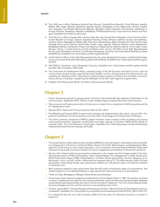  250 
Annexes
ANNEX
30	 The LLDCs are: in Africa: Botswana, Burkina Faso, Burundi, Central African Republic, Chad, Ethiopia, Lesotho,
Malawi, Mali, Niger, Rwanda, Swaziland, Uganda, Zambia, Zimbabwe; in Asia: Afghanistan, Bhutan, Kazakh-
stan, Kyrgystan, Lao People’s Democratic Republic, Mongolia, Nepal, Tajikistan, Turkmenistan, Uzbekistan; in
Europe: Armenia, Azerbaijan, Republic of Moldova, FYR Macedonia and in South America: Bolivia and Para-
guay. Available from: (http://unctad.org/).
31	 The LDCs are: in Africa: Angola, Benin, Burkina Faso, Burundi, Central African Republic, Chad, Comoros, Dem-
ocratic Republic of Congo, Djibouti, Equatorial Guinea, Eritrea, Ethiopia, Gambia, Guinea, Guinea-Bissau,
Lesotho, Liberia, Madagascar, Malawi, Mali, Mauritania, Mozambique, Niger, Rwanda, Sao Tome and Principe,
Senegal, Sierra Leone, Somalia, South Sudan, Sudan, Togo, Uganda, Tanzania, Zambia; in Asia: Afghanistan,
Bangladesh, Bhutan, Cambodia, Kiribati, Lao, Myanmar, Nepal, Samoa, Solomon Islands, Timor-Leste, Tuvalu,
Vanuatu, Yemen; in South America and the Caribbean: Haiti. Source: UN Office of the High Representative
for the Least Developed Countries, Landlocked Developing Countries and Small Island Developing States
(UNOHRLLS). Available from: (http://www.unohrlls.org/en/ldc/25/).
32	 United Nations Office of the High Representative for the Least Developed Countries, Landlocked Develop-
ing Countries and Small Island Developing States (UN-OHRLLS). Available from: (http://www.unohrlls.org/en/
ldc/25/).
33	 UN-OHRLLS, Factsheet, Least Developed Countries. Available from: (http://www.unohrlls.org/docs/ohrlls/
ldcs/UN_LDC_Factsheet_130517.pdf).
34	 The Committee for Development Policy, subsidiary body of the UN Economic and Social Council, uses the
criteria of low national income, weak human assets (health, nutrition and education) and high economic vul-
nerability, for identifying LDCs. These factors combined lead to a lack of infrastructure and skills, such as ICT
literacy and go a long way in explaining the challenges of the LDC’s with regard to e-government.
35	 Al-Wazir, Ali  Zheng, Zhao (2012) / Al-Hashmi, Asma  Suresha (2013).
Chapter 2 
1	 France. Secretariat général du gouvernement. Direction interministerielle des systèmes d’information et de
communication. September 2012. Official circular entitled Usage du logiciel libre dans l’administration.
2	 The connection with telecommunication infrastructure is drawn from a comparison of UN Survey data and the
ICT development index.
3	 Rwanda (2011). National ICT Policy and Action Plan III, 2011–2015.
4	 PriceWaterhouseCoopers (2010). E-government strategy and implementation plan report: January 2011. Pre-
pared for the Ministry of Communications and Information Technology of the Government of Ethiopia.
5	 The online creativity component of WIPO’s global innovation index includes number of generic and country
code top-level domains, wikipedia monthly edits and video uploads on YouTube. WIPO (2013). Global In-
novation Index: The Local Dynamics of Innovation. Available from: (http://www.wipo.int/export/sites/www/
freepublications/en/economics/gii/gii_2013.pdf).
Chapter 3 
1	 The United Nations Public Administration Studies (UNPACS) is internal research undertaken by the United Na-
tions Department of Economic and Social Affairs, Division for Public Administration and Development Man-
agement, forthcoming at: www.unpan.org/unpacs. The constitutions of United Nations Member States were
reviewed for key words, serving as indicators of citizen engagement and freedom of information provisions.
2	 See the UN’s 3-level model of e-participation presented in this chapter and the 5-stage model of the Inter-
national Association of Public Participation, cited in People Matter, Civic Engagement in Public Governance,
World Public Sector Report 2008, United Nations. The latter defines participation into five categories of re-
lationships: inform, consult, involve, collaborate and empower (see p.71). The effectiveness of each of these
participation relationships hinges upon governance enablers (i.e. full political rights, civil liberties, freedom
of expression etc.).
3	 Most questions related to open government data also fall under e-information stage of e-participation. See
related chapter for more detailed analysis on open government data and its role on e-participation.
4	 These are Cuba, Madagascar, Malaysia, Mozambique and Zimbabwe.
5	 The process of participatory budgeting initially started in Porte Alegre, Brazil in 1989. The practice consisted
in series of neighbourhood, regional and citywide assemblies, where residents and elected budget delegates
would identify spending priorities and vote on which priorities to implement. The form of participatory budg-
eting has changed over time and the practice is now spreading more online.
6	 Thurlow, James (2012). “Climate Change and Development Policy”. World Institute for Development Econom-
ics Research. Available from: (http://wider.unu.edu/publications/newsletter/articles-2012/en_GB/11-2012-JT/).
7	 It is noteworthy that the rank order of sectors differs from the order for information provision, as shown in
Figure.3.3.
 