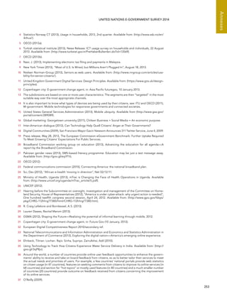   253 
Annexes
UNITED NATIONS E-GOVERNMENT SURVEY 2014
4	 Statistics Norway CT (2013), Usage in households, 2013, 2nd quarter. Available from: (http://www.ssb.no/en/
ikthus/).
5	 OECD (2013a).
6	 Turkish statistical institute (2013), News Release: ICT usage survey on households and individuals, 22 August
2013. Available from: (http://www.turkstat.gov.tr/PreHaberBultenleri.do?id=13569).
7	 OECD (2013b).
8	 Nasr, J. (2013), Implementing electronic tax filing and payments in Malaysia.
9	 New York Times (2013), “Most of U.S. Is Wired, but Millions Aren’t Plugged In”, August 18, 2013.
10	 Nielsen Norman-Group (2013), Seniors as web users. Available from: (http://www.nngroup.com/articles/usa-
bility-for-senior-citizens/).
11	 United Kingdom Government Digital Services: Design Principles. Available from: (https://www.gov.uk/design-
principles).
12	 Copenhagen city: E-government change agent, in: Asia Pacific futuregov, 10 January 2013.
13	 The subdivisions are based on one or more user characteristics. The segments are then “targeted” in the most
suitable way over the most appropriate channels.
14	 It is also important to know what types of devices are being used by their citizens, see: ITU and OECD (2011),
M-government: Mobile technologies for responsive governments and connected societies.
15	 United States General Services Administration (2013), Mobile ubiquity. Available from (http://www.gsa.gov/
portal/content/289089).
16	 Global marketing: Georgetown university (2011), Chilean Business + Social Media = An economic purpose.
17	 Inter-American dialogue (2013), Can Technology Help Quell Citizens’ Anger at Their Governments?
18	 Digital Communities (2009), San Francisco Mayor Gavin Newsom Announces 311 Twitter Service, June 4, 2009.
19	 Press release, May 28, 2013, The European Commission eGovernment Benchmark: Further Uptake Required
To Meet Growing Citizens’ Expectations For Public Services.
20	 Broadband Commission working group on education (2013), Advancing the education for all agenda—A
report by the Broadband Commission.
21	 Pakistan gender news (2013), SMS-based literacy programme: Education may be just a text message away.
Available from: (http://goo.gl/eq1P1t).
22	 OECD (2012).
23	 Federal communications commission (2010), Connecting America: the national broadband plan.
24	 Sci, Dev (2012), “African e-health ‘moving in direction”, Net 02/12/11.
25	 Ministry of Health, Uganda (2013), mTrac is Changing the Face of Health Operations in Uganda. Available
from: (http://www.unicef.org/uganda/mTrac_article(1).pdf).
26	 UNICEF (2012).
27	 Hearing before the Subcommittee on oversight, investigation and management of the Committee on Home-
land Security, House of Representatives (2012), “America is under cyber-attack: why urgent action is needed“,
One hundred twelfth congress second session, April 24, 2012. Available from: (http://www.gpo.gov/fdsys/
pkg/CHRG-112hhrg77380/html/CHRG-112hhrg77380.htm).
28	 R. Craig Lefebvre and Bornkessel, A.S. (2013).
29	 Lauren Dawes, Revital Marom (2013).
30	 GSMA (2012), Shaping the Future—Realizing the potential of informal learning through mobile, 2012.
31	 Copenhagen city: E-government change agent, in: Future Gov (10 January, 2013).
32	 European Digital Competitiveness Report 2010/secondary ref.
33	 National Telecommunications and Information Administration and Economics and Statistics Administration in
the Department of Commerce (2013), Exploring the digital nation—America’s emerging online experience.
34	 Ehrbeck, Tilman. Lochan. Rajiv. Sinha, Supriyo. Zainulbhai, Adil (2010).
35	 Using Technology to Track How Citizens Experience Water Service Delivery in India. Available from: (http://
goo.gl/3qP8jv).
36	 Around the world, a number of countries provide online user feedback opportunities to enhance the govern-
ments’ ability to receive and take on board feedback from citizens, so as to better tailor their services to meet
the actual needs and priorities of users. For example, a few countries’ national portals provide web statistics
on citizen usage (in 47 countries), features on seeking comments from citizens to improve its online services (in
68 countries) and section for “hot topics” or mostly used features (in 80 countries) and a much smaller number
of countries (20 countries) provide outcome on feedback received from citizens concerning the improvement
of its online services.
37	 O’Reilly (2009).
 