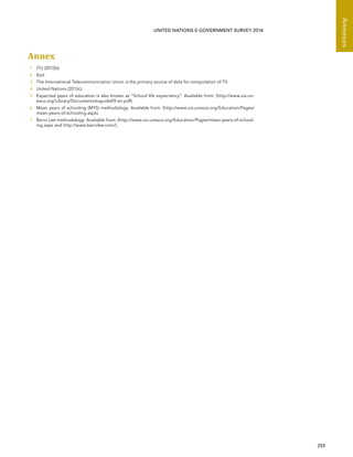   255 
Annexes
UNITED NATIONS E-GOVERNMENT SURVEY 2014
Annex
1	 ITU (2012b).
2	 Ibid.
3	 The International Telecommunication Union is the primary source of data for computation of TII.
4	 United Nations (2013c).
5	 Expected years of education is also known as “School life expectancy”. Available from: (http://www.uis.un-
esco.org/Library/Documents/eiguide09-en.pdf).
6	 Mean years of schooling (MYS) methodology. Available from: (http://www.uis.unesco.org/Education/Pages/
mean-years-of-schooling.aspx).
7	 Barro Lee methodology. Available from: (http://www.uis.unesco.org/Education/Pages/mean-years-of-school-
ing.aspx and http://www.barrolee.com/).
 