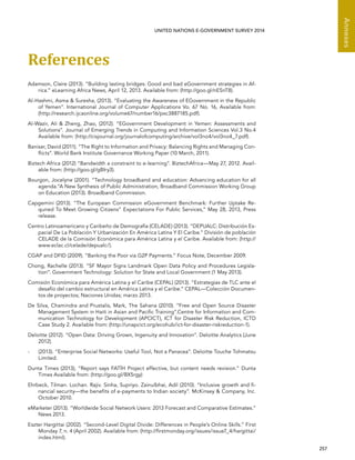  257 
Annexes
UNITED NATIONS E-GOVERNMENT SURVEY 2014
References
Adamson, Claire (2013). “Building lasting bridges: Good and bad eGovernment strategies in Af-
rica.” eLearning Africa News, April 12, 2013. Available from: (http://goo.gl/nESnT8).
Al-Hashmi, Asma  Suresha, (2013). “Evaluating the Awareness of EGovernment in the Republic
of Yemen”. International Journal of Computer Applications Vo. 67 No. 16, Available from:
(http://research.ijcaonline.org/volume67/number16/pxc3887185.pdf).
Al-Wazir, Ali  Zheng, Zhao, (2012). “EGovernment Development in Yemen: Assessments and
Solutions”. Journal of Emerging Trends in Computing and Information Sciences Vol.3 No.4
Available from: (http://cisjournal.org/journalofcomputing/archive/vol3no4/vol3no4_7.pdf).
Banisar, David (2011). “The Right to Information and Privacy: Balancing Rights and Managing Con-
flicts”. World Bank Institute Governance Working Paper (10 March, 2011).
Biztech Africa (2012) “Bandwidth a constraint to e-learning”. BiztechAfrica—May 27, 2012. Avail-
able from: (http://goo.gl/gBIry3).
Bourgon, Jocelyne (2001). “Technology broadband and education: Advancing education for all
agenda.”A New Synthesis of Public Administration, Broadband Commission Working Group
on Education (2013). Broadband Commission.
Capgemini (2013). “The European Commission eGovernment Benchmark: Further Uptake Re-
quired To Meet Growing Citizens” Expectations For Public Services,” May 28, 2013, Press
release.
Centro Latinoamericano y Caribeño de Demografía (CELADE) (2013). “DEPUALC: Distribución Es-
pacial De La Población Y Urbanización En América Latina Y El Caribe.” División de población
CELADE de la Comisión Económica para América Latina y el Caribe. Available from: (http://
www.eclac.cl/celade/depualc/).
CGAP and DFID (2009). “Banking the Poor via G2P Payments.” Focus Note, December 2009.
Chong, Rachelle (2013). “SF Mayor Signs Landmark Open Data Policy and Procedures Legisla-
tion”. Government Technology: Solution for State and Local Government (1 May 2013).
Comisión Económica para América Latina y el Caribe (CEPAL) (2013). “Estrategias de TLC ante el
desafío del cambio estructural en América Latina y el Caribe.” CEPAL—Colección Documen-
tos de proyectos; Naciones Unidas; marzo 2013.
De Silva, Chamindra and Prustalis, Mark, The Sahana (2010). “Free and Open Source Disaster
Management System in Haiti in Asian and Pacific Training”.Centre for Information and Com-
munication Technology for Development (APCICT), ICT for Disaster Risk Reduction, ICTD
Case Study 2. Available from: (http://unapcict.org/ecohub/ict-for-disaster-riskreduction-1).
Deloitte (2012). “Open Data: Driving Grown, Ingenuity and Innovation”. Deloitte Analytics (June
2012).
-	 (2013). “Enterprise Social Networks: Useful Tool, Not a Panacea”. Deloitte Touche Tohmatsu
Limited.
Dunta Times (2013), “Report says FATÍH Project effective, but content needs revision.” Dunta
Times Available from: (http://goo.gl/BX5rgy)
Ehrbeck, Tilman. Lochan. Rajiv. Sinha, Supriyo. Zainulbhai, Adil (2010). “Inclusive growth and fi-
nancial security—the benefits of e-payments to Indian society”. McKinsey  Company, Inc.
October 2010.
eMarketer (2013). “Worldwide Social Network Users: 2013 Forecast and Comparative Estimates.”
News 2013.
Eszter Hargittai (2002). “Second-Level Digital Divide: Differences in People’s Online Skills.” First
Monday 7, n. 4 (April 2002). Available from: (http://firstmonday.org/issues/issue7_4/hargittai/
index.html).
 