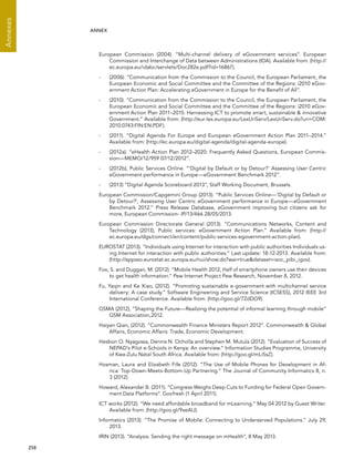  258 
Annexes
ANNEX
European Commission (2004). “Multi-channel delivery of eGovernment services”. European
Commission and Interchange of Data between Administrations (IDA). Available from: (http://
ec.europa.eu/idabc/servlets/Doc282e.pdf?id=16867).
-	 (2006). “Communication from the Commission to the Council, the European Parliament, the
European Economic and Social Committee and the Committee of the Regions: i2010 eGov-
ernment Action Plan: Accelerating eGovernment in Europe for the Benefit of All”.
-	 (2010). “Communication from the Commission to the Council, the European Parliament, the
European Economic and Social Committee and the Committee of the Regions: i2010 eGov-
ernment Action Plan 2011–2015: Harnessing ICT to promote smart, sustainable  innovative
Government.” Available from: (http://eur-lex.europa.eu/LexUriServ/LexUriServ.do?uri=COM:
2010:0743:FIN:EN:PDF).
-	 (2011). “Digital Agenda For Europe and European eGovernment Action Plan 2011–2014.”
Available from: (http://ec.europa.eu/digital-agenda/digital-agenda-europe).
-	 (2012a). “eHealth Action Plan 2012–2020: Frequently Asked Questions, European Commis-
sion—MEMO/12/959 07/12/2012”.
-	 (2012b), Public Services Online. “‘Digital by Default or by Detour?’ Assessing User Centric
eGovernment performance in Europe—eGovernment Benchmark 2012”.
-	 (2013) “Digital Agenda Scoreboard 2013”, Staff Working Document, Brussels.
European Commission/Capgemini Group (2013). “Public Services Online—‘Digital by Default or
by Detour?’, Assessing User Centric eGovernment performance in Europe—eGovernment
Benchmark 2012.” Press Release Database, eGovernment improving but citizens ask for
more, European Commission- IP/13/466 28/05/2013.
European Commission Directorate General (2013). “Communications Networks, Content and
Technology (2013), Public services: eGovernment Action Plan.” Available from: (http://
ec.europa.eu/dgs/connect/en/content/public-services-egovernment-action-plan).
EUROSTAT (2013). “Individuals using Internet for interaction with public authorities Individuals us-
ing Internet for interaction with public authorities.” Last update: 18-12-2013. Available from:
(http://appsso.eurostat.ec.europa.eu/nui/show.do?wai=truedataset=isoc_pibi_igov).
Fox, S. and Duggan, M. (2012). “Mobile Health 2012, Half of smartphone owners use their devices
to get health information.” Pew Internet Project Pew Research, November 8, 2012.
Fu, Yaqin and Ke Xiao, (2012). “Promoting sustainable e-government with multichannel service
delivery: A case study.” Software Engineering and Service Science (ICSESS), 2012 IEEE 3rd
International Conference. Available from: (http://goo.gl/7ZdDG9).
GSMA (2012), “Shaping the Future—Realizing the potential of informal learning through mobile”
GSM Association,2012.
Haiyan Qian, (2012). “Commonwealth Finance Ministers Report 2012”. Commonwealth  Global
Affairs, Economic Affairs: Trade, Economic Development.
Hesbon O. Nyagowa, Dennis N. Ocholla and Stephen M. Mutula (2012). “Evaluation of Success of
NEPAD’s Pilot e-Schools in Kenya: An overview.” Information Studies Programme, University
of Kwa-Zulu Natal South Africa. Available from: (http://goo.gl/mLiSsZ).
Hosman, Laura and Elizabeth Fife (2012). “The Use of Mobile Phones for Development in Af-
rica: Top-Down-Meets-Bottom-Up Partnering.” The Journal of Community Informatics 8, n.
3 (2012).
Howard, Alexander B. (2011). “Congress Weighs Deep Cuts to Funding for Federal Open Govern-
ment Data Platforms”. Govfresh (1 April 2011).
ICT works (2012). “We need affordable broadband for mLearning.” May 04 2012 by Guest Writer.
Available from: (http://goo.gl/9xeAlJ).
Informatics (2013). “The Promise of Mobile: Connecting to Underserved Populations.” July 29,
2013.
IRIN (2013). “Analysis: Sending the right message on mHealth”, 8 May 2013.
 