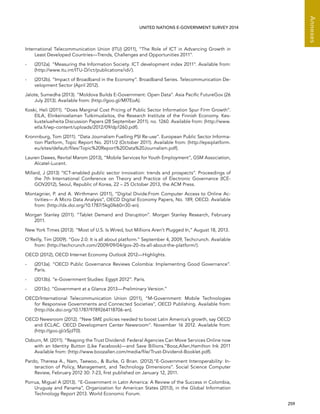   259 
Annexes
UNITED NATIONS E-GOVERNMENT SURVEY 2014
International Telecommunication Union (ITU) (2011), “The Role of ICT in Advancing Growth in
Least Developed Countries—Trends, Challenges and Opportunities 2011”.
-	 (2012a). “Measuring the Information Society. ICT development index 2011”. Available from:
(http://www.itu.int/ITU-D/ict/publications/idi/).
-	 (2012b). “Impact of Broadband in the Economy”. Broadband Series. Telecommunication De-
velopment Sector (April 2012).
Jalote, Sumedha (2013). “Moldova Builds E-Government: Open Data”. Asia Pacific FutureGov (26
July 2013). Available from: (http://goo.gl/Mf7EoA).
Koski, Heli (2011). “Does Marginal Cost Pricing of Public Sector Information Spur Firm Growth”.
EILA, Elinkeinoelaman Tutkimuslaitos, the Research Institute of the Finnish Economy. Kes-
kusteluaiheita Discussion Papers (28 September 2011). no. 1260. Available from: (http://www.
etla.fi/wp-content/uploads/2012/09/dp1260.pdf).
Kronrnburg, Tom (2011). “Data Journalism Fuelling PSI Re-use”. European Public Sector Informa-
tion Platform, Topic Report No. 2011/2 (October 2011). Available from: (http://epsiplatform.
eu/sites/default/files/Topic%20Report%20Data%20Journalism.pdf).
Lauren Dawes, Revital Marom (2013), “Mobile Services for Youth Employment”, GSM Association,
Alcatel-Lucent.
Millard, J (2013) “ICT-enabled public sector innovation: trends and prospects”. Proceedings of
the 7th International Conference on Theory and Practice of Electronic Governance (ICE-
GOV2012), Seoul, Republic of Korea, 22 – 25 October 2013, the ACM Press.
Montagnier, P. and A. Wirthmann (2011), “Digital Divide:From Computer Access to Online Ac-
tivities— A Micro Data Analysis”, OECD Digital Economy Papers, No. 189, OECD. Available
from: (http://dx.doi.org/10.1787/5kg0lk60rr30-en).
Morgan Stanley (2011). “Tablet Demand and Disruption”. Morgan Stanley Research, February
2011.
New York Times (2013). “Most of U.S. Is Wired, but Millions Aren’t Plugged In,” August 18, 2013.
O’Reilly, Tim (2009). “Gov 2.0: It is all about platform.” September 4, 2009, Techcrunch. Available
from: (http://techcrunch.com/2009/09/04/gov-20-its-all-about-the-platform/).
OECD (2012), OECD Internet Economy Outlook 2012—Highlights.
-	 (2013a). “OECD Public Governance Reviews Colombia: Implementing Good Governance”.
Paris.
-	 (2013b). “e-Government Studies: Egypt 2012”. Paris.
-	 (2013c). “Government at a Glance 2013—Preliminary Version.”
OECD/International Telecommunication Union (2011), “M-Government: Mobile Technologies
for Responsive Governments and Connected Societies”, OECD Publishing. Available from:
(http://dx.doi.org/10.1787/9789264118706-en).
OECD Newsroom (2012). “New SME policies needed to boost Latin America’s growth, say OECD
and ECLAC. OECD Development Center Newsroom”. November 16 2012. Available from:
(http://goo.gl/zSjdT0).
Ozburn, M. (2011). “Reaping the Trust Dividend: Federal Agencies Can Move Services Online now
with an Identity Button (Like Facebook)—and Save Billions.”Booz,Allen,Hamilton Ink 2011
Available from: (http://www.boozallen.com/media/file/Trust-Dividend-Booklet.pdf).
Pardo, Theresa A., Nam, Taewoo.,  Burke, G Brian. (2012).“E-Government Interoperability: In-
teraction of Policy, Management, and Technology Dimensions”. Social Science Computer
Review, February 2012 30: 7-23, first published on January 12, 2011.
Porrua, Miguel A (2013). “E-Government in Latin America: A Review of the Success in Colombia,
Uruguay and Panama”, Organization for American States (2013), in the Global Information
Technology Report 2013. World Economic Forum.
 