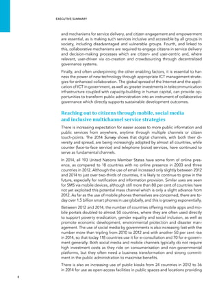  8 
Executive summary
and mechanisms for service delivery, and citizen engagement and empowerment
are essential, as is making such services inclusive and accessible by all groups in
society, including disadvantaged and vulnerable groups. Fourth, and linked to
this, collaborative mechanisms are required to engage citizens in service delivery
and decision-making processes which are citizen- and user-centric and, where
relevant, user-driven via co-creation and crowdsourcing through decentralized
governance systems.
Finally, and often underpinning the other enabling factors, it is essential to har-
ness the power of new technology through appropriate ICT management strate-
gies for enhanced collaboration. The global spread of the Internet and the appli-
cation of ICT in government, as well as greater investments in telecommunication
infrastructure coupled with capacity-building in human capital, can provide op-
portunities to transform public administration into an instrument of collaborative
governance which directly supports sustainable development outcomes.
Reaching out to citizens through mobile, social media
and inclusive multichannel service strategies
There is increasing expectation for easier access to more public information and
public services from anywhere, anytime through multiple channels or citizen
touch-points. The 2014 Survey shows that digital channels, with both their di-
versity and spread, are being increasingly adopted by almost all countries, while
counter (face-to-face service) and telephone (voice) services, have continued to
serve as fundamental channels.
In 2014, all 193 United Nations Member States have some form of online pres-
ence, as compared to 18 countries with no online presence in 2003 and three
countries in 2012. Although the use of email increased only slightly between 2012
and 2014 to just over two-thirds of countries, it is likely to continue to grow in the
future, especially for notification and information provision. Similar uses are seen
for SMS via mobile devices, although still more than 80 per cent of countries have
not yet exploited this potential mass channel which is only a slight advance from
2012. As far as the use of mobile phones themselves are concerned, there are to-
day over 1.5 billion smart phones in use globally, and this is growing exponentially.
Between 2012 and 2014, the number of countries offering mobile apps and mo-
bile portals doubled to almost 50 countries, where they are often used directly
to support poverty eradication, gender equality and social inclusion, as well as
promote economic development, environmental protection and disaster man-
agement. The use of social media by governments is also increasing fast with the
number more than tripling from 2010 to 2012 and with another 50 per cent rise
in 2014, so that today 118 countries use it for e-consultation and 70 for e-govern-
ment generally. Both social media and mobile channels typically do not require
high investment costs as they ride on consumerisation and non-governmental
platforms, but they often need a business transformation and strong commit-
ment in the public administration to maximise benefits.
There is also an increasing use of public kiosks from 24 countries in 2012 to 36
in 2014 for use as open-access facilities in public spaces and locations providing
 