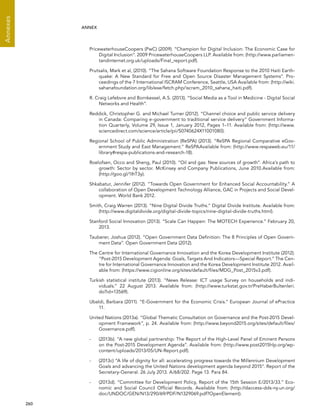  260 
Annexes
ANNEX
PricewaterhouseCoopers (PwC) (2009). “Champion for Digital Inclusion: The Economic Case for
Digital Inclusion”. 2009 PricewaterhouseCoopers LLP. Available from: (http://www.parliamen-
tandinternet.org.uk/uploads/Final_report.pdf).
Prutsalis, Mark et al, (2010). “The Sahana Software Foundation Response to the 2010 Haiti Earth-
quake: A New Standard for Free and Open Source Disaster Management Systems”. Pro-
ceedings of the 7 International ISCRAM Conference, Seattle, USA Available from: (http://wiki.
sahanafoundation.org/lib/exe/fetch.php/iscram_2010_sahana_haiti.pdf).
R. Craig Lefebvre and Bornkessel, A.S. (2013). “Social Media as a Tool in Medicine - Digital Social
Networks and Health”.
Reddick, Christopher G. and Michael Turner (2012). “Channel choice and public service delivery
in Canada: Comparing e-government to traditional service delivery” Government Informa-
tion Quarterly, Volume 29, Issue 1, January 2012, Pages 1–11. Available from: (http://www.
sciencedirect.com/science/article/pii/S0740624X11001080).
Regional School of Public Administration (ReSPA) (2013). “ReSPA Regional Comparative eGov-
ernment Study and East Management.” ReSPAAvailable from: (http://www.respaweb.eu/11/
library#respa-publications-and-research-18).
Roelofsen, Occo and Sheng, Paul (2010). “Oil and gas: New sources of growth”. Africa’s path to
growth: Sector by sector. McKinsey and Company Publications, June 2010.Available from:
(http://goo.gl/1IhT3y).
Shkabatur, Jennifer (2012). “Towards Open Government for Enhanced Social Accountability.” A
collaboration of Open Development Technology Alliance, GAC in Projects and Social Devel-
opment. World Bank 2012.
Smith, Craig Warren (2013). “Nine Digital Divide Truths.” Digital Divide Institute. Available from:
(http://www.digitaldivide.org/digital-divide-topics/nine-digital-divide-truths.html).
Stanford Social Innovation (2013). “Scale Can Happen: The MOTECH Experience.” February 20,
2013.
Tauberer, Joshua (2012). “Open Government Data Definition: The 8 Principles of Open Govern-
ment Data”. Open Government Data (2012).
The Centre for International Governance Innovation and the Korea Development Institute (2012).
“Post-2015 Development Agenda: Goals, Targets And Indicators—Special Report.” The Cen-
tre for International Governance Innovation and the Korea Development Institute 2012. Avail-
able from: (https://www.cigionline.org/sites/default/files/MDG_Post_2015v3.pdf).
Turkish statistical institute (2013). “News Release: ICT usage Survey on households and indi-
viduals.” 22 August 2013. Available from: (http://www.turkstat.gov.tr/PreHaberBultenleri.
do?id=13569).
Ubaldi, Barbara (2011). “E-Government for the Economic Crisis.” European Journal of ePractice
11.
United Nations (2013a). “Global Thematic Consultation on Governance and the Post-2015 Devel-
opment Framework”, p. 24. Available from: (http://www.beyond2015.org/sites/default/files/
Governance.pdf).
-	 (2013b). “A new global partnership: The Report of the High-Level Panel of Eminent Persons
on the Post-2015 Development Agenda”. Available from: (http://www.post2015hlp.org/wp-
content/uploads/2013/05/UN-Report.pdf).
-	 (2013c) “A life of dignity for all: accelerating progress towards the Millennium Development
Goals and advancing the United Nations development agenda beyond 2015”. Report of the
Secretary-General. 26 July 2013. A/68/202. Page 13. Para 84.
-	 (2013d). “Committee for Development Policy, Report of the 15th Session E/2013/33.” Eco-
nomic and Social Council Official Records. Available from: (http://daccess-dds-ny.un.org/
doc/UNDOC/GEN/N13/290/69/PDF/N1329069.pdf?OpenElement).
 
