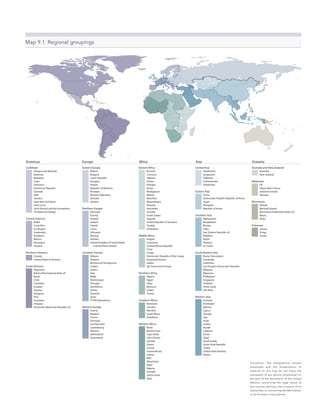 Map 9.1  Regional groupings
Caribbean
Antigua and Barbuda
Bahamas
Barbados
Cuba
Dominica
Dominican Republic
Grenada
Haiti
Jamaica
Saint Kitts and Nevis
Saint Lucia
Saint Vincent and the Grenadines
Trinidad and Tobago
Central America
Belize
Costa Rica
El Salvador
Guatemala
Honduras
Mexico
Nicaragua
Panama
Northern America
Canada
United States of America
South America
Argentina
Bolivia (Plurinational State of)
Brazil
Chile
Colombia
Ecuador
Guyana
Paraguay
Peru
Suriname
Uruguay
Venezuela (Bolivarian Republic of)
Eastern Africa
Burundi
Comoros
Djibouti
Eritrea
Ethiopia
Kenya
Madagascar
Malawi
Mauritius
Mozambique
Rwanda
Seychelles
Somalia
South Sudan
Uganda
United Republic of Tanzania
Zambia
Zimbabwe
Middle Africa
Angola
Cameroon
Central African Republic
Chad
Congo
Democratic Republic of the Congo
Equatorial Guinea
Gabon
São Tomé and Príncipe
Northern Africa
Algeria
Egypt
Libya
Morocco
Sudan
Tunisia
Southern Africa
Botswana
Lesotho
Namibia
South Africa
Swaziland
Western Africa
Benin
Burkina Faso
Cape Verde
Côte d’Ivoire
Gambia
Ghana
Guinea
Guinea-Bissau
Liberia
Mali
Mauritania
Niger
Nigeria
Senegal
Sierra Leone
Togo
Central Asia
Kazakhstan
Kyrgyzstan
Tajikistan
Turkmenistan
Uzbekistan
Eastern Asia
China
Democratic People’s Republic of Korea
Japan
Mongolia
Republic of Korea
Southern Asia
Afghanistan
Bangladesh
Bhutan
India
Iran (Islamic Republic of)
Maldives
Nepal
Pakistan
Sri Lanka
South-Eastern Asia
Brunei Darussalam
Cambodia
Indonesia
Lao People’s Democratic Republic
Malaysia
Myanmar
Philippines
Singapore
Thailand
Timor-Leste
Viet Nam
Western Asia
Armenia
Azerbaijan
Bahrain
Cyprus
Georgia
Iraq
Israel
Jordan
Kuwait
Lebanon
Oman
Qatar
Saudi Arabia
Syrian Arab Republic
Turkey
United Arab Emirates
Yemen
Australia and New Zealand
Australia
New Zealand
Melanesia
Fiji
Papua New Guinea
Solomon Islands
Vanuatu
Micronesia
Kiribati
Marshall Islands
Micronesia (Federated States of)
Nauru
Palau
Polynesia
Samoa
Tonga
Tuvalu
Eastern Europe
Belarus
Bulgaria
Czech Republic
Hungary
Poland
Republic of Moldova
Romania
Russian Federation
Slovakia
Ukraine
Northern Europe
Denmark
Estonia
Finland
Iceland
Ireland
Latvia
Lithuania
Norway
Sweden
United Kingdom of Great Britain
and Northern Ireland
Southern Europe
Albania
Andorra
Bosnia and Herzegovina
Croatia
Greece
Italy
Malta
Montenegro
Portugal
San Marino
Serbia
Slovenia
Spain
TFYRO Macedonia
Western Europe
Austria
Belgium
France
Germany
Liechtenstein
Luxembourg
Monaco
Netherlands
Switzerland
AfricaAmericas Asia OceaniaEurope
Disclaimer: The designations nations
employed and the presentation of
material on this map do not imply the
expression of any opinion whatsoever on
the part of the Secretariat of the United
Nations concerning the legal status of
any country, territory, city or area or of its
authorities, or concerning the delimitation
of its frontiers or boundaries.
 