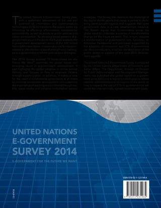 ISBN 978-92-1-123198-4
13-47418
T
he United Nations E-Government Survey pres-
ents a systematic assessment of the use and
potential of information and communication
technologies (ICTs) to transform the public sector by
enhancing its efficiency, effectiveness, transparency,
accountability, as well as access to public services and
citizen participation. By studying broad patterns of e-
government around the world, the Survey assesses the
e-government development status of the 193 United
Nations Member States. It serves as a tool for decision-
makers to identify their areas of strength and challeng-
es in e-government to inform policies and strategies.
The 2014 Survey entitled “E-Government for the
Future We Want” examines the global trends and
emerging issues in e-government development. It
also highlights the global progress in online service
delivery and focuses on how to empower citizens
through e-participation. In addition, it makes a case
for the need of collaborative governance at all levels
to promote sustainable development and underlines
the importance of reaching out to citizens through mo-
bile, social media and inclusive multichannel service
strategies. The Survey also dwells on the challenge of
the digital divide; posits that usage is central to deliv-
ering development impacts and suggests that open
government data is a new development resource.
The Report argues that Governments across the
globe need to undertake a process of transformative
change for the future we want. This, in turn, requires
a transformation of government’s role, functions, in-
stitutional frameworks and processes supported by
the adoption of innovation and ICTs. E-government
can thus contribute to a holistic transformation of the
public sector in support of the post-2015 develop-
ment agenda.
The United Nations E-Government Survey is produced
by the United Nations Department of Economic and
Social Affairs. The Department, through its Division
for Public Administration and Development Manage-
ment, has published this global report on e-govern-
ment since 2003 and is regularly called upon to advise
national administrations in all regions of the world on
how to expand the use of ICTs in government to ad-
vance the internationally agreed development goals.
UNITED NATIONS
E-GOVERNMENT
SURVEY 2014
E-GOVERNMENT FOR THE FUTURE WE WANT
 