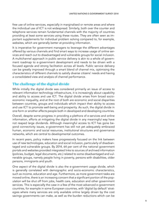   9 
UNITED NATIONS E-GOVERNMENT SURVEY 2014
free use of online services, especially in marginalised or remote areas and where
the individual use of ICT is not widespread. Similarly, both over the counter and
telephone services remain fundamental channels with the majority of countries
providing at least some services using these routes. They are often seen as im-
portant supplements for individual problem solving compared to, for example,
websites, which are generally better at providing information.
It is imperative for government managers to leverage the different advantages
offered by various channels and find smart ways to increase usage of online ser-
vices and reach out to disadvantaged and vulnerable groups for social inclusion.
A multichannel approach in public service delivery is akin to a whole of govern-
ment roadmap to e-government development and needs to be driven with a
focused agenda and strong facilitation across all levels. Public service delivery
can be greatly improved through a smart blend of channel mix, optimising the
characteristics of different channels to satisfy diverse citizens’ needs and having
a consolidated view and analysis of channel performance.
The challenge of the digital divide
While initially the digital divide was considered primarily an issue of access to
relevant information technology infrastructure, it is increasingly about capability
and ability to access and use ICT. The digital divide arises from broad socio-
economic inequality, and at the root of both are economic and social disparities
between countries, groups and individuals which impact their ability to access
and use ICT to promote well-being and prosperity. As such, the digital divide in
one form or another affects people both in developed and developing countries.
Overall, despite some progress in providing a plethora of e-services and online
information, efforts at mitigating the digital divide in any meaningful way have
not reaped large dividends. Although meaningful access to ICT has gone be-
yond connectivity issues, e-government has still not yet adequately embraced
human, economic and social resources, institutional structures and governance
networks, which are central to developmental outcomes.
In recent years, policy makers have progressively focused on the link between
use of new technologies, education and social inclusion, particularly of disadvan-
taged and vulnerable groups. By 2014, 64 per cent of the national government
portals and websites provided integrated links to sources of archived information
(policies, budget, legal documents, etc.) related to some disadvantaged and vul-
nerable groups, namely people living in poverty, persons with disabilities, older
persons, immigrants and youth.
One aspect of the digital divide is also the e-government usage divide, which
is generally correlated with demographic and socio-economic characteristics,
such as income, education and age. Furthermore, as more government tasks are
moved online, there is an increasing concern that a significant portion of the pop-
ulation will be shut off from jobs, health care, education and other government
services. This is especially the case in a few of the most advanced e-government
countries, for example in some European countries, with ‘digital by default’ strat-
egies where many services are only available online largely driven by the cost
savings governments can make, as well as the burden reductions which can be
 