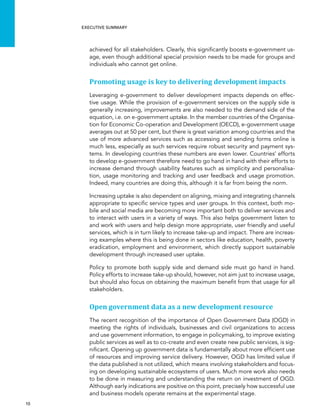  10 
Executive summary
achieved for all stakeholders. Clearly, this significantly boosts e-government us-
age, even though additional special provision needs to be made for groups and
individuals who cannot get online.
Promoting usage is key to delivering development impacts
Leveraging e-government to deliver development impacts depends on effec-
tive usage. While the provision of e-government services on the supply side is
generally increasing, improvements are also needed to the demand side of the
equation, i.e. on e-government uptake. In the member countries of the Organisa-
tion for Economic Co-operation and Development (OECD), e-government usage
averages out at 50 per cent, but there is great variation among countries and the
use of more advanced services such as accessing and sending forms online is
much less, especially as such services require robust security and payment sys-
tems. In developing countries these numbers are even lower. Countries’ efforts
to develop e-government therefore need to go hand in hand with their efforts to
increase demand through usability features such as simplicity and personalisa-
tion, usage monitoring and tracking and user feedback and usage promotion.
Indeed, many countries are doing this, although it is far from being the norm.
Increasing uptake is also dependent on aligning, mixing and integrating channels
appropriate to specific service types and user groups. In this context, both mo-
bile and social media are becoming more important both to deliver services and
to interact with users in a variety of ways. This also helps government listen to
and work with users and help design more appropriate, user friendly and useful
services, which is in turn likely to increase take-up and impact. There are increas-
ing examples where this is being done in sectors like education, health, poverty
eradication, employment and environment, which directly support sustainable
development through increased user uptake.
Policy to promote both supply side and demand side must go hand in hand.
Policy efforts to increase take-up should, however, not aim just to increase usage,
but should also focus on obtaining the maximum benefit from that usage for all
stakeholders.
Open government data as a new development resource
The recent recognition of the importance of Open Government Data (OGD) in
meeting the rights of individuals, businesses and civil organizations to access
and use government information, to engage in policymaking, to improve existing
public services as well as to co-create and even create new public services, is sig-
nificant. Opening up government data is fundamentally about more efficient use
of resources and improving service delivery. However, OGD has limited value if
the data published is not utilized, which means involving stakeholders and focus-
ing on developing sustainable ecosystems of users. Much more work also needs
to be done in measuring and understanding the return on investment of OGD.
Although early indications are positive on this point, precisely how successful use
and business models operate remains at the experimental stage.
 