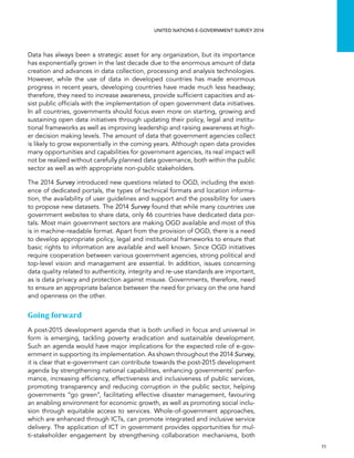   11 
UNITED NATIONS E-GOVERNMENT SURVEY 2014
Data has always been a strategic asset for any organization, but its importance
has exponentially grown in the last decade due to the enormous amount of data
creation and advances in data collection, processing and analysis technologies.
However, while the use of data in developed countries has made enormous
progress in recent years, developing countries have made much less headway;
therefore, they need to increase awareness, provide sufficient capacities and as-
sist public officials with the implementation of open government data initiatives.
In all countries, governments should focus even more on starting, growing and
sustaining open data initiatives through updating their policy, legal and institu-
tional frameworks as well as improving leadership and raising awareness at high-
er decision making levels. The amount of data that government agencies collect
is likely to grow exponentially in the coming years. Although open data provides
many opportunities and capabilities for government agencies, its real impact will
not be realized without carefully planned data governance, both within the public
sector as well as with appropriate non-public stakeholders.
The 2014 Survey introduced new questions related to OGD, including the exist-
ence of dedicated portals, the types of technical formats and location informa-
tion, the availability of user guidelines and support and the possibility for users
to propose new datasets. The 2014 Survey found that while many countries use
government websites to share data, only 46 countries have dedicated data por-
tals. Most main government sectors are making OGD available and most of this
is in machine-readable format. Apart from the provision of OGD, there is a need
to develop appropriate policy, legal and institutional frameworks to ensure that
basic rights to information are available and well known. Since OGD initiatives
require cooperation between various government agencies, strong political and
top-level vision and management are essential. In addition, issues concerning
data quality related to authenticity, integrity and re-use standards are important,
as is data privacy and protection against misuse. Governments, therefore, need
to ensure an appropriate balance between the need for privacy on the one hand
and openness on the other.
Going forward
A post-2015 development agenda that is both unified in focus and universal in
form is emerging, tackling poverty eradication and sustainable development.
Such an agenda would have major implications for the expected role of e-gov-
ernment in supporting its implementation. As shown throughout the 2014 Survey,
it is clear that e-government can contribute towards the post-2015 development
agenda by strengthening national capabilities, enhancing governments’ perfor-
mance, increasing efficiency, effectiveness and inclusiveness of public services,
promoting transparency and reducing corruption in the public sector, helping
governments “go green”, facilitating effective disaster management, favouring
an enabling environment for economic growth, as well as promoting social inclu-
sion through equitable access to services. Whole-of-government approaches,
which are enhanced through ICTs, can promote integrated and inclusive service
delivery. The application of ICT in government provides opportunities for mul-
ti-stakeholder engagement by strengthening collaboration mechanisms, both
 