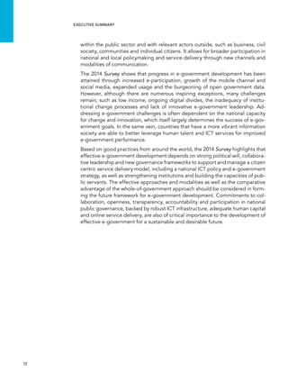  12 
Executive summary
within the public sector and with relevant actors outside, such as business, civil
society, communities and individual citizens. It allows for broader participation in
national and local policymaking and service delivery through new channels and
modalities of communication.
The 2014 Survey shows that progress in e-government development has been
attained through increased e-participation, growth of the mobile channel and
social media, expanded usage and the burgeoning of open government data.
However, although there are numerous inspiring exceptions, many challenges
remain, such as low income, ongoing digital divides, the inadequacy of institu-
tional change processes and lack of innovative e-government leadership. Ad-
dressing e-government challenges is often dependent on the national capacity
for change and innovation, which itself largely determines the success of e-gov-
ernment goals. In the same vein, countries that have a more vibrant information
society are able to better leverage human talent and ICT services for improved
e-government performance.
Based on good practices from around the world, the 2014 Survey highlights that
effective e-government development depends on strong political will, collabora-
tive leadership and new governance frameworks to support and manage a citizen
centric service delivery model, including a national ICT policy and e-government
strategy, as well as strengthening institutions and building the capacities of pub-
lic servants. The effective approaches and modalities as well as the comparative
advantage of the whole-of-government approach should be considered in form-
ing the future framework for e-government development. Commitments to col-
laboration, openness, transparency, accountability and participation in national
public governance, backed by robust ICT infrastructure, adequate human capital
and online service delivery, are also of critical importance to the development of
effective e-government for a sustainable and desirable future.
 