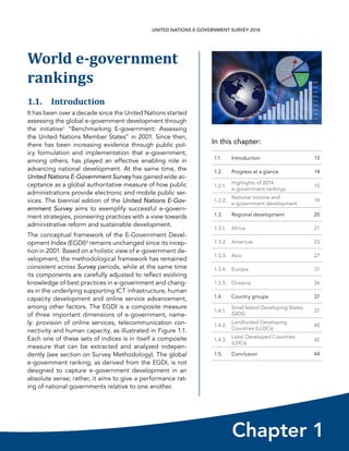 In this chapter:
Chapter 1
UNITED NATIONS E-GOVERNMENT SURVEY 2014
1.1. Introduction 13
1.2. Progress at a glance 14
1.2.1.
Highlights of 2014
e-government rankings
15
1.2.2.
National income and
e-government development
19
1.3. Regional development 20
1.3.1. Africa 21
1.3.2. Americas 23
1.3.3. Asia 27
1.3.4. Europe 31
1.3.5. Oceania 36
1.4. Country groups 37
1.4.1.
Small Island Developing States
(SIDS)
37
1.4.2.
Landlocked Developing
Countries (LLDCs)
40
1.4.3.
Least Developed Countries
(LDCs)
42
1.5. Conclusion 44
World e-government
rankings
1.1. Introduction
It has been over a decade since the United Nations started
assessing the global e-government development through
the initiative1 “Benchmarking E-government: Assessing
the United Nations Member States” in 2001. Since then,
there has been increasing evidence through public pol-
icy formulation and implementation that e-government,
among others, has played an effective enabling role in
advancing national development. At the same time, the
United Nations E-Government Survey has gained wide ac-
ceptance as a global authoritative measure of how public
administrations provide electronic and mobile public ser-
vices. The biennial edition of the United Nations E-Gov-
ernment Survey aims to exemplify successful e-govern-
ment strategies, pioneering practices with a view towards
administrative reform and sustainable development.
The conceptual framework of the E-Government Devel-
opment Index (EGDI)2 remains unchanged since its incep-
tion in 2001. Based on a holistic view of e-government de-
velopment, the methodological framework has remained
consistent across Survey periods, while at the same time
its components are carefully adjusted to reflect evolving
knowledge of best practices in e-government and chang-
es in the underlying supporting ICT infrastructure, human
capacity development and online service advancement,
among other factors. The EGDI is a composite measure
of three important dimensions of e-government, name-
ly: provision of online services, telecommunication con-
nectivity and human capacity, as illustrated in Figure 1.1.
Each one of these sets of indices is in itself a composite
measure that can be extracted and analyzed indepen-
dently (see section on Survey Methodology). The global
e-government ranking, as derived from the EGDI, is not
designed to capture e-government development in an
absolute sense; rather, it aims to give a performance rat-
ing of national governments relative to one another.
 