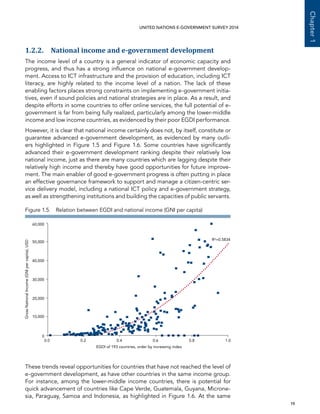   19 
Chapter1
UNITED NATIONS E-GOVERNMENT SURVEY 2014
1.2.2. National income and e-government development
The income level of a country is a general indicator of economic capacity and
progress, and thus has a strong influence on national e-government develop-
ment. Access to ICT infrastructure and the provision of education, including ICT
literacy, are highly related to the income level of a nation. The lack of these
enabling factors places strong constraints on implementing e-government initia-
tives, even if sound policies and national strategies are in place. As a result, and
despite efforts in some countries to offer online services, the full potential of e-
government is far from being fully realized, particularly among the lower-middle
income and low income countries, as evidenced by their poor EGDI performance.
However, it is clear that national income certainly does not, by itself, constitute or
guarantee advanced e-government development, as evidenced by many outli-
ers highlighted in Figure 1.5 and Figure 1.6. Some countries have significantly
advanced their e-government development ranking despite their relatively low
national income, just as there are many countries which are lagging despite their
relatively high income and thereby have good opportunities for future improve-
ment. The main enabler of good e-government progress is often putting in place
an effective governance framework to support and manage a citizen-centric ser-
vice delivery model, including a national ICT policy and e-government strategy,
as well as strengthening institutions and building the capacities of public servants.
These trends reveal opportunities for countries that have not reached the level of
e-government development, as have other countries in the same income group.
For instance, among the lower-middle income countries, there is potential for
quick advancement of countries like Cape Verde, Guatemala, Guyana, Microne-
sia, Paraguay, Samoa and Indonesia, as highlighted in Figure 1.6. At the same
0.0 0.2 0.4 0.6 0.8 1.0
0
20,000
40,000
50,000
60,000
GrossNationalIncome(GNIpercapita),USD
EGDI of 193 countries, order by increasing index
30,000
10,000
R²=0.5834
Figure 1.5.  Relation between EGDI and national income (GNI per capita)
 