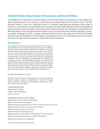 United Nations Department of Economic and Social Aﬀairs
The Department of Economic and Social Affairs of the United Nations Secretariat is a vital interface be-
tween global policies in the economic, social and environmental spheres and national action. The De-
partment works in three main interlinked areas: (i) it compiles, generates and analyzes a wide range of
economic, social and environmental data and information on which States Members of the United Nations
draw to review common problems and to take stock of policy options; (ii) it facilitates the negotiations of
Member States in many intergovernmental bodies on joint courses of action to address ongoing or emerg-
ing global challenges; and (iii) it advises interested Governments on the ways and means of translating
policy frameworks developed in United Nations conferences and summits into programmes at the country
level and, through technical assistance, helps build national capacities.
Disclaimers
The designations employed and the presentation of the material in
this publication do not imply the expression of any opinion whatso-
ever on the part of the Secretariat of the United Nations concerning
the legal status of any country, territory, city or area or of its authori-
ties, or concerning the delimitation of its frontiers or boundaries.
The term ‘country’ as used in the text of this publication also refers,
as appropriate, to territories and areas. Since there is no established
convention for the designation of ‘developed’ and ‘developing’
countries or areas in the United Nations system, this distinction is
made for the purposes of statistical and analytical purposes only and
does not necessarily express a judgment about the stage reached
by a particular country or region in the development process. Men-
tion of the name of any company, organization, product or website
does not imply endorsement on the part of the United Nations.
Copyright © United Nations, 2014
All rights reserved. No part of this publication may be reproduced,
stored in retrieval system or transmitted, in any form or by any
means, electronic, mechanical, photocopying, recording or other-
wise, without prior permission.
ST/ESA/PAD/SER.E/188
ISBN: 978-92-1-123198-4
e-ISBN: 978-92-1-056425-0
Sales No. 14.II.H.1
United Nations E-Government Surveys:
2014 E-Government for the Future We Want
2012 E-Government for the People
2010 Leveraging E-Government at a Time of Financial and Economic Crisis
2008 From E-Government to Connected Governance
2005 From E-Government to E-Inclusion
2004 Towards Access for Opportunity
2003 World Public Sector Report:  E-Government at the Crossroads
2001 Benchmarking E-Government:  A Global Perspective
Website: http://unpan3.un.org/egovkb/
Printed at the United Nations, New York
 